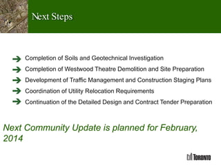 Next Steps
Completion of Soils and Geotechnical Investigation
Completion of Westwood Theatre Demolition and Site Preparation
Development of Traffic Management and Construction Staging Plans
Coordination of Utility Relocation Requirements
Continuation of the Detailed Design and Contract Tender Preparation
Next Community Update is planned for February,
2014
 