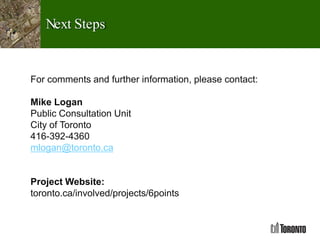 Next Steps
For comments and further information, please contact:
Mike Logan
Public Consultation Unit
City of Toronto
416-392-4360
mlogan@toronto.ca
Project Website:
toronto.ca/involved/projects/6points
 