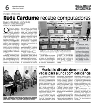 6              quarta-feira
                   13 de junho de 2012
                                                                                                                                                                              Diário Oficial
                                                                                                                                                                               GUARUJÁ
criança e adolescente


Rede Cardume recebe computadores
Equipamentos doados pela Fundação




                                                                             Fotos Raimundo Nogueira
Telefônica serão utilizados para
ativação da rede eletrônica



O
             Conselho Munici-          que receberam três máquinas
             pal dos Direitos da       cada. Já as instituições e setores,
             Criança e do Ado-         como o Círculo de Integração
             lescente (CMDCA)          Social Roda Dançante; Guarda
entregou 12 computadores com           Civil Municipal; Casa de Acolhi-
impressoras à Rede Cardume, em         mento Provisório I; Casa de Aco-
cerimônia realizada no último          lhimento Provisório II; Centro de
dia 5, na sede do Centro de Ca-        Referência Especializado de As-
pacitação para a Vida – Projeto        sistência Social (Creas) – medidas
Neemias. Os equipamentos servi-        socioeducativas e o Programa
rão para ativar a Rede Eletrônica      de Atendimento à Família e ao
(Redeca), ação conduzida pela          Indivíduo (Paefi) receberam um                                                                                                          Redeca
Rede Cardume, uma parceria             conjunto cada.                                                                                                                              O objetivo da Redeca é
entre a Prefeitura, Fundação Te-           “Com os equipamentos, con-                                                                                                          organizar, otimizar e apri-
lefônica e o CMDCA, que é o elo        seguiremos elaborar o diagnós-                                                                                                          morar a qualidade do siste-
de articulação da rede social de       tico para aplicar recursos nas                                                                                                          ma de atendimento infanto-
atenção para garantir a proteção       áreas vulneráveis”, explicou o                                                                                                          juvenil. O sistema tem como
                                                                                                   A Rede Cardume é uma parceria entre a Prefeitura, Fundação Telefônica e     premissa o compartilhamen-
integral da criança e adolescente      presidente do CMDCA.                                        o CMDCA para garantir a proteção integral da criança e do adolescente
da Cidade.                                 Desde outubro de 2011, a                                                                                                            to e a troca de informações,
    Os equipamentos foram com-         Rede Cardume passou a ser co-                               contra menores.                      serviços públicos participaram         com segurança e agilidade,
prados com recursos da Funda-          ordenada pelo Projeto Neemias.                                 No mês passado, foi realizada     do evento. No próximo dia              para comunicação entre os
ção Telefônica para o Projeto,         Mensalmente, representantes das                             a primeira fase da capacitação       28, às 14 horas, será a próxima        atores de uma rede. O nome
que será implantado nos polos.         organizações governamentais e                               do software que interliga dados e    reunião da Rede Cardume, no            deriva das palavras Rede e
Os computadores foram distribu-        não governamentais se reúnem                                proporciona rapidez e eficiência     Projeto Neemias, localizado na         ECA (Estatuto da Criança
ídos entre o Conselho Tutelar de       para estudar e planejar estratégias                         no fluxo de atendimento. Cerca       Avenida Dom Pedro I, 3.172, na         e Adolescente).
Guarujá e Vicente de Carvalho,         de enfrentamento às violações                               de 20 técnicos das entidades e       Enseada.


                                                                                                   inclusão

                                                                                                     Município discute demanda de
                                                                                                   vagas para alunos com deficiência
                                                                                                       O Conselho Municipal dos         20 profissionais participaram das    projeto piloto para 2013, inicial-
                                                                                                   Direitos da Criança e Adolescen-     discussões. Dentre eles, represen-   mente nos bairros Santa Rosa e
                                                                                                   te (CMDCA) promoveu reunião          tantes do CMDCA, Ministério          Jardim Boa Esperança. O intuito
                                                                                                   para discutir o mapeamento das       Público, Conselhos Tutelares,        é remanejar os alunos inseridos
                                                                                                   crianças e adolescentes com de-      Educação Especial do Município       na rede municipal, que tem um
                                                                                                   ficiência, matriculadas na rede      e do Estado. Também foram con-       grau de deficiência menor e con-
                                                                                                   de ensino municipal e estadual.      vidadas as entidades CRPI, Apae e    seguem acompanhar as aulas sem
                                                                                                   O encontro teve como objetivo        Apaag. A intenção das instituições   ajuda do “agente inclusivo”, para
                                                                                                   fazer a divisão equacionada da       e viabilizar o estudo de parceria    o Estado.
                                                                                                   demanda, tanto para o Municí-        com a rede estadual, na questão          Para isso, é necessária a ava-
                                                                                                   pio quanto para o Estado. Hoje,      de ter um “cuidador” para auxiliar   liação da demanda e do grau de
                                                                                                   somente a rede municipal atende      os estudantes com deficiência em     deficiência de cada aluno dos
                                                                                                   às pessoas com deficiência.          sala de aula.                        bairros em questão. A partir de
                                                                                                       O evento que contou com              Uma das propostas abordadas      agosto, serão realizadas outras
                                                                                                   apoio da Prefeitura, aconteceu       pelo promotor de Justiça da Vara     reuniões para adequar as pro-
                                                                                                   na última semana, na sede do         da Infância e Juventude, Osmair      postas e garantir os direitos da
Cerca de 20 profissionais participaram das discussões; a partir do segundo
semestre, serão realizados outros encontros para adequar as propostas a                            Centro de Capacitação para a         Chamma Júnior, para equacionar       criança e do adolescente com
fim de garantir os direitos da criança e do adolescente com deficiência                            Vida – Projeto Neemias. Cerca de     a demanda, é a elaboração do         deficiência.
 