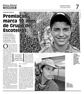 Diário Oficial
 GUARUJÁ
                                                                          quarta-feira
                                                                          13 de junho de 2012
                                                                                                             7
manuel ernesto




                                                                                                                       Fotos Marcos Miguel
Premiação
marca 10 anos
de Grupo de
Escoteiros
O ponto alto da
comemoração foi a
entrega do prêmio
Liz de Ouro, inédito
no Município, a um
integrante do grupo



O
             169º Grupo de Es-
             c o t e i r o s M a nu e l
             Ernesto Freire, de
             Guarujá comemo-
rou seu 10° aniversário no úl-
timo sábado (9). Durante todo
o dia, os escoteiros realizaram
várias atividades,
como simulação                                     teira. “Vi o grupo                                   Leonardo:
de acidentes, com              Aniversário         numa exposição,                                      “Vi o grupo
                                                                                                        numa exposição,
o pessoal do Corpo              arrecadou          busquei informa-                                     busquei
de Bombeiros, e de                                 ções, fiz uma visita                                 informações,
sobrevivência; arre-          doações para         e estou aqui até                                     fiz uma visita
                                                                                                        e estou aqui
cadação de roupas            o Fundo Social hoje. Eu me sinto                                           até hoje. Eu
e alimentos para                                   feliz e honrado em                                   me sinto feliz
o Fundo Social de                                  receber o Liz de                                     e honrado em
Solidariedade do Município, Ouro”, declarou.                                                            receber o Liz de
                                                                                                        Ouro”
além das atividades escoteiras
que incluem tiroleza e jogos Etec
interativos.                               Com o objetivo de contri-
    O ponto máximo da come- buir com informações para o
moração foi a entrega do prêmio futuro profissional dos jovens,
Liz de Ouro ao jovem Leonardo a Etec Alberto Santos Dumont
Guimarães, de 16 anos, que montou uma sala de apresenta-
cumpriu todas as etapas e atin- ção dos cursos oferecidos pela
giu o alto grau do escotismo. É instituição no evento. Segundo
a primeira vez que um escoteiro o coordenador do curso técnico
do Município recebe a honraria. de Secretariado, Marcos Di-
A presidente do Grupo 169°, niz, a ação teve como objetivo
Marta da Quadra, estava muito mostrar aos participantes o que
feliz com a premiação do jovem. cada modalidade oferece para
“Para o Grupo Manuel Ernesto que, assim, os jovens possam
Freire é uma honra, ele merece”, escolher melhor em qual área                         Para a
observou Marta.                         gostariam de atuar. Outras in-                presidente do
                                                                                      grupo, foi uma
    Para Leonardo, a graduação formações também podem ser                             honra premiar o
é um reconhecimento do seu es- obtidas no site www.etecsantos-                        jovem escoteiro
forço e dedicação na tropa esco- dumont.com.br.
 