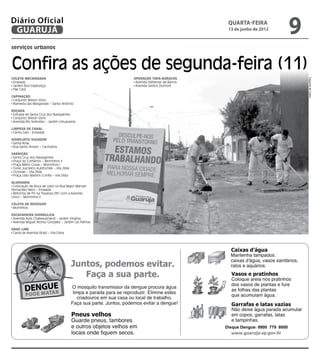 Diário Oficial
 GUARUJÁ
                                                                                    quarta-feira
                                                                                    13 de junho de 2012
                                                                                                                  9
serviços urbanos



Confira as ações de segunda-feira (11)
Coleta Mecanizada                                     Operação Tapa-buracos




                                                                                                                      Dayanna de Castro
 Enseada                                               Avenida Adhemar de Barros
 Jardim Boa Esperança                                  Avenida Santos Dumont
 Pae Cará

Capinação
 Conjunto Wilson Sório
 Alameda das Margaridas – Santo Antônio

Roçada
 Estrada de Santa Cruz dos Navegantes
 Conjunto Wilson Sório
 Avenida Rio Solimões – Jardim Umuarama

Limpeza de Canal
 Canta Galo - Enseada

Hidrojato/Sugador
 Santa Rosa
 Rua Santo Amaro – Cachoeira

Varrição
 Santa Cruz dos Navegantes
 Praça do Comércio – Morrinhos II
 Praça Mário Covas – Morrinhos I
 Túnel Juscelino Kubitschek – Vila Zilda
 Ciclovias – Vila Zilda
 Praça Lídio Martins Corrêa – Vila Zilda

Alvenaria
 Colocação de Boca de Lobo na Rua Major Manoel
Fernandes Neto – Enseada
 Reforma de PV na Travessa 281 com a Avenida
Cinco – Morrinhos II

Coleta de Resíduos
 Morrinhos

Escavadeira Hidráulica
 Avenida Assis Chateaubriand – Jardim Virgínia
 Avenida Miguel Alonso Gonzalez – Jardim Las Palmas

Drag Line
 Canal da Avenida Brasil – Vila Edna




                                                                                   Disque Dengue: 0800 779 8000
 