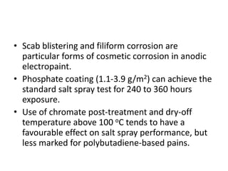 • Scab blistering and filiform corrosion are
particular forms of cosmetic corrosion in anodic
electropaint.
• Phosphate coating (1.1-3.9 g/m2) can achieve the
standard salt spray test for 240 to 360 hours
exposure.
• Use of chromate post-treatment and dry-off
temperature above 100 oC tends to have a
favourable effect on salt spray performance, but
less marked for polybutadiene-based pains.
 