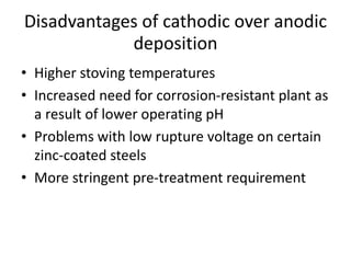 Disadvantages of cathodic over anodic
deposition
• Higher stoving temperatures
• Increased need for corrosion-resistant plant as
a result of lower operating pH
• Problems with low rupture voltage on certain
zinc-coated steels
• More stringent pre-treatment requirement
 