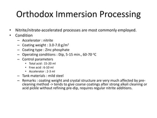 Orthodox Immersion Processing
• Nitrite/nitrate-accelerated processes are most commonly employed.
• Condition
– Accelerator : nitrite
– Coating weight : 3.0-7.0 g/m2
– Coating type : Zinc phosphate
– Operating conditions : Dip, 5-15 min., 60-70 oC
– Control parameters
• Total acid : 15-20 ml
• Free acid : 6-10 ml
• Accelerator : 2-3 ml
– Tank materials : mild steel
– Remarks : coating weight and crystal structure are very much affected by pre-
cleaning method -> tends to give coarse coatings after strong alkali cleaning or
acid pickle without refining pre-dip, requires regular nitrite additions.
 