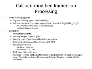 Calcium-modified Immersion
Processing
• Coat-refining agents
– Organic refining agents : limited effect
– Calcium -> mixed zinc calcium phosphate (Scholzite, Zn2Ca(PO4)2.2H2O
• Smoother than normal zinc phosphate coating
• Unaffected by pre-cleaning
• Condition
– Accelerator : nitrite
– Coating weight : 2.0-4.5 g/m2
– Coating type : Calcium modified zinc phosphate
– Operating conditions : Dip, 2-5 min., 60-70 oC
– Control parameters
• Total acid : 18-22 ml
• Accelerator : 1.0-2.5 ml
– Tank materials : mild steel
– Remarks : refined coatings after alkali or acid cleaning without refining pre-
rinse. Particulary suitable for one-coat finishes. Requires regular nitrite
additions.
 