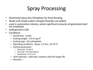 Spray Processing
• Multimetal Spray Zinc Phosphate for Paint Bonding
• Nickel and simple and/or complex fluorides are added.
• used in automotive industry, where significant amounts of galvanized steel
are employed.
• widespread in USA
• Conditions
– Accelerator : nitrite
– Coating weight : 2.0-3.5 g/m2
– Coating type : Zinc phosphate
– Operating conditions : Spray, 1-3 min., 55-70 oC
– Control parameters
• Total acid : 15-20 ml
• Free acid : (no information)
• Accelerator : 0.5-2.5 ml
– Tank materials : mild steel, stainless steel for longer life
– Remarks : -
 