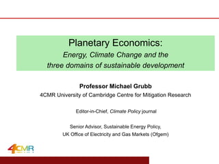 www.eprg.group.cam.ac.uk
Professor Michael Grubb
4CMR University of Cambridge Centre for Mitigation Research
Editor-in-Chief, Climate Policy journal
Senior Advisor, Sustainable Energy Policy,
UK Office of Electricity and Gas Markets (Ofgem)
Planetary Economics:
Energy, Climate Change and the
three domains of sustainable development
 