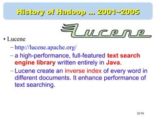 20/50
History of Hadoop …History of Hadoop … 2001~20052001~2005
• Lucene
– http://lucene.apache.org/
– a high-performance, full-featured text search
engine library written entirely in Java.
– Lucene create an inverse index of every word in
different documents. It enhance performance of
text searching.
 