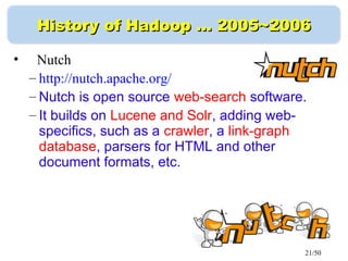 21/50
History of Hadoop …History of Hadoop … 2005~20062005~2006
• Nutch
– http://nutch.apache.org/
– Nutch is open source web-search software.
– It builds on Lucene and Solr, adding web-
specifics, such as a crawler, a link-graph
database, parsers for HTML and other
document formats, etc.
 