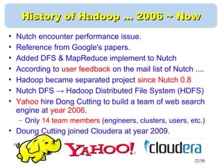 22/50
History of Hadoop …History of Hadoop … 2006 ~ Now2006 ~ Now
• Nutch encounter performance issue.
• Reference from Google's papers.
• Added DFS & MapReduce implement to Nutch
• According to user feedback on the mail list of Nutch ....
• Hadoop became separated project since Nutch 0.8
• Nutch DFS → Hadoop Distributed File System (HDFS)
• Yahoo hire Dong Cutting to build a team of web search
engine at year 2006.
– Only 14 team members (engineers, clusters, users, etc.)
• Doung Cutting joined Cloudera at year 2009.
 