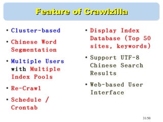 31/50
Feature of CrawlzillaFeature of Crawlzilla
●
Cluster-based
●
Chinese Word
Segmentation
●
Multiple Users
with Multiple
Index Pools
●
Re-Crawl
●
Schedule /
Crontab
●
Display Index
Database (Top 50
sites, keywords)
●
Support UTF-8
Chinese Search
Results
●
Web-based User
Interface
 