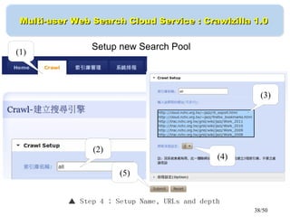 38/50
Multi-user Web Search Cloud Service : Crawlzilla 1.0Multi-user Web Search Cloud Service : Crawlzilla 1.0
▲ Step 4 ： Setup Name, URLs and depth
Setup new Search Pool
(1)
(2)
(3)
(4)
(5)
 