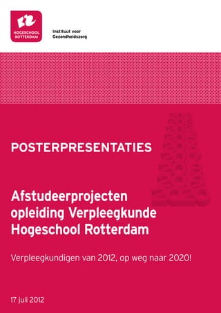Instituut voor
               Gezondheidszorg




POSTERPRESENTATIES


Afstudeerprojecten
opleiding Verpleegkunde
Hogeschool Rotterdam
Verpleegkundigen van 2012, op weg naar 2020!



17 juli 2012
 