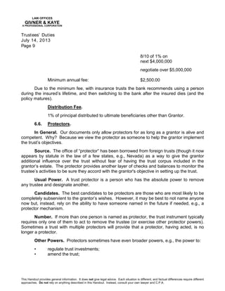 LAW OFFICES
GIVNER & KAYE
A PROFESSIONAL CORPORATION
Trustees’ Duties
July 14, 2013
Page 9
This Handout provides general information. It does not give legal advice. Each situation is different, and factual differences require different
approaches. Do not rely on anything described in this Handout. Instead, consult your own lawyer and C.P.A.
8/10 of 1% on
next $4,000,000
negotiate over $5,000,000
Minimum annual fee: $2,500.00
Due to the minimum fee, with insurance trusts the bank recommends using a person
during the insured’s lifetime, and then switching to the bank after the insured dies (and the
policy matures).
Distribution Fee.
1% of principal distributed to ultimate beneficiaries other than Grantor.
6.6. Protectors.
In General. Our documents only allow protectors for as long as a grantor is alive and
competent. Why? Because we view the protector as someone to help the grantor implement
the trust’s objectives.
Source. The office of “protector” has been borrowed from foreign trusts (though it now
appears by statute in the law of a few states, e.g., Nevada) as a way to give the grantor
additional influence over the trust without fear of having the trust corpus included in the
grantor’s estate. The protector provides another layer of checks and balances to monitor the
trustee’s activities to be sure they accord with the grantor's objective in setting up the trust.
Usual Power. A trust protector is a person who has the absolute power to remove
any trustee and designate another.
Candidates. The best candidates to be protectors are those who are most likely to be
completely subservient to the grantor’s wishes. However, it may be best to not name anyone
now but, instead, rely on the ability to have someone named in the future if needed, e.g., a
protector mechanism.
Number. If more than one person is named as protector, the trust instrument typically
requires only one of them to act to remove the trustee (or exercise other protector powers).
Sometimes a trust with multiple protectors will provide that a protector, having acted, is no
longer a protector.
Other Powers. Protectors sometimes have even broader powers, e.g., the power to:
• regulate trust investments;
• amend the trust;
 