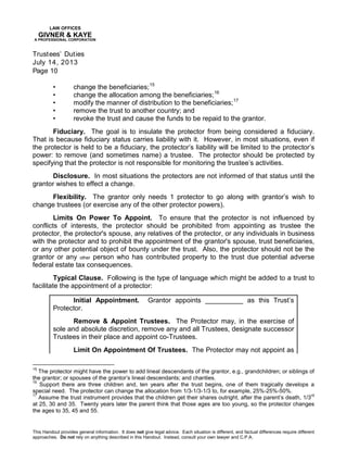 LAW OFFICES
GIVNER & KAYE
A PROFESSIONAL CORPORATION
Trustees’ Duties
July 14, 2013
Page 10
This Handout provides general information. It does not give legal advice. Each situation is different, and factual differences require different
approaches. Do not rely on anything described in this Handout. Instead, consult your own lawyer and C.P.A.
• change the beneficiaries;15
• change the allocation among the beneficiaries;16
• modify the manner of distribution to the beneficiaries;17
• remove the trust to another country; and
• revoke the trust and cause the funds to be repaid to the grantor.
Fiduciary. The goal is to insulate the protector from being considered a fiduciary.
That is because fiduciary status carries liability with it. However, in most situations, even if
the protector is held to be a fiduciary, the protector’s liability will be limited to the protector’s
power: to remove (and sometimes name) a trustee. The protector should be protected by
specifying that the protector is not responsible for monitoring the trustee’s activities.
Disclosure. In most situations the protectors are not informed of that status until the
grantor wishes to effect a change.
Flexibility. The grantor only needs 1 protector to go along with grantor’s wish to
change trustees (or exercise any of the other protector powers).
Limits On Power To Appoint. To ensure that the protector is not influenced by
conflicts of interests, the protector should be prohibited from appointing as trustee the
protector, the protector's spouse, any relatives of the protector, or any individuals in business
with the protector and to prohibit the appointment of the grantor's spouse, trust beneficiaries,
or any other potential object of bounty under the trust. Also, the protector should not be the
grantor or any other person who has contributed property to the trust due potential adverse
federal estate tax consequences.
Typical Clause. Following is the type of language which might be added to a trust to
facilitate the appointment of a protector:
Initial Appointment. Grantor appoints __________ as this Trust’s
Protector.
Remove & Appoint Trustees. The Protector may, in the exercise of
sole and absolute discretion, remove any and all Trustees, designate successor
Trustees in their place and appoint co-Trustees.
Limit On Appointment Of Trustees. The Protector may not appoint as
15
The protector might have the power to add lineal descendants of the grantor, e.g., grandchildren; or siblings of
the grantor; or spouses of the grantor’s lineal descendants; and charities.
16
Support there are three children and, ten years after the trust begins, one of them tragically develops a
special need. The protector can change the allocation from 1/3-1/3-1/3 to, for example, 25%-25%-50%.
17
Assume the trust instrument provides that the children get their shares outright, after the parent’s death, 1/3
rd
at 25, 30 and 35. Twenty years later the parent think that those ages are too young, so the protector changes
the ages to 35, 45 and 55.
 
