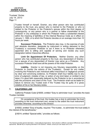 LAW OFFICES
GIVNER & KAYE
A PROFESSIONAL CORPORATION
Trustees’ Duties
July 14, 2013
Page 11
This Handout provides general information. It does not give legal advice. Each situation is different, and factual differences require different
approaches. Do not rely on anything described in this Handout. Instead, consult your own lawyer and C.P.A.
Trustee himself or herself, Grantor, any other person who has contributed
property to the trust, any person who is married to the Protector or who is
related to the Protector or the Protector's spouse within the third degree of
consanguinity, or any person who is a partner or fellow shareholder of the
Protector in any enterprise in which the Protector holds a substantial interest
within the meaning of §2036(c) of the Internal Revenue Code as in effect on
January 1, 1990, or to which the Protector devotes on an average more than 10
hours per week.
Successor Protectors. The Protector also may, in the exercise of sole
and absolute discretion, designate by instrument in writing delivered to the
Trustee(s) a successor Protector to act if there is no Protector otherwise
appointed who is willing and capable of serving and revoke any such
designation before it becomes effective.
Limit On Appointment Of Protectors. Neither Grantor, any other
person who has contributed property to the trust, any descendant of Grantor,
nor a spouse of any descendant of Grantor may serve as a Protector. Any
successor Protector shall have all the powers of the initial Protector.
Liability. Grantor is not imposing any fiduciary responsibility on the
Protector to monitor the actions of the Trustee(s). Except for any matter
involving the Protector's own individual willful misconduct or negligence proved
by clear and convincing evidence, no Protector shall incur liability due to any
error of judgment, mistake of law, or action of any kind taken or omitted to be
taken if in good faith reasonably believed by the Protector to be in accordance
with the provisions and intent of this Trust. The Protector shall not be liable for
failure to remove any Trustee even if the Trustee may be guilty of a gross
violation of his or her fiduciary duties.
7. CALIFORNIA LAW.
California Probate Code §16000, entitled “Duty to administer trust,” provides the basic
Trustee mandate:
On acceptance of the trust, the trustee has a duty to administer the trust
according to the trust instrument and, except to the extent the trust instrument
provides otherwise, according to this division.
§16002, entitled “Duty of loyalty, requires “The trustee…to administer the trust solely in
the interest of the beneficiaries.”
§16014, entitled “Special skills,” provides as follows:
 