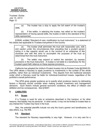 LAW OFFICES
GIVNER & KAYE
A PROFESSIONAL CORPORATION
Trustees’ Duties
July 14, 2013
Page 12
This Handout provides general information. It does not give legal advice. Each situation is different, and factual differences require different
approaches. Do not rely on anything described in this Handout. Instead, consult your own lawyer and C.P.A.
(a) The trustee has a duty to apply the full extent of the trustee's
skills.
(b) If the settlor, in selecting the trustee, has relied on the trustee's
representation of having special skills, the trustee is held to the standard of the
skills represented.
§16040, entitled “Standard of care; modification by trust instrument,” is a statement of
the classic law applicable to Trustees everywhere in the country:
(a) The trustee shall administer the trust with reasonable care, skill,
and caution under the circumstances then prevailing that a prudent person
acting in a like capacity would use in the conduct of an enterprise of like
character and with like aims to accomplish the purposes of the trust as
determined from the trust instrument.
(b) The settlor may expand or restrict the standard…by express
provisions in the trust instrument. A trustee is not liable to a beneficiary for the
trustee's good faith reliance on these express provisions.
California has adopted the Uniform Prudent Investor Act at Probate Code §§16045-53.
The UPIA allows a fiduciary to apply prudence to investments in the context of the whole
portfolio, rather than as individual investments. This departs from the traditional standard
under which a fiduciary could be liable for individual-investment losses, regardless of the
portfolio's overall performance.
The UPIA gives greater guidance as to exactly what prudence means by delineating
factors a fiduciary should consider when making prudent investment and management
decisions. Such factors include general economic conditions, the effect of inflation and
deflation and tax consequences. See §16047.
8. LIABILITIES.
8.1. Scope.
If a Trustee is sued for acts or omissions described in this handout, or for other
reasons, that liability may be personal. In other words, it may not be limited to trustee fees or
any interest the Trustee may have in the trust.
Also, the potential plaintiffs include not only the trust’s grantor and beneficiaries, but
also others, e.g., the IRS.
8.2. Standard.
The standard for fiduciary responsibility is very high. However, it is very rare for a
 