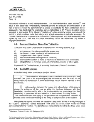 LAW OFFICES
GIVNER & KAYE
A PROFESSIONAL CORPORATION
Trustees’ Duties
July 14, 2013
Page 13
This Handout provides general information. It does not give legal advice. Each situation is different, and factual differences require different
approaches. Do not rely on anything described in this Handout. Instead, consult your own lawyer and C.P.A.
fiduciary to be held to a strict liability standard. Yet that standard has been applied.18
The
issue in that case was: “what liability standard governs the executor or administrator to an
heir or devisee when the administrator is unable to distribute the heir’s entitlement to her
because he has distributed the estate to a person not entitled to it? Answer: the strict liability
standard is appropriate if the fiduciary “misdelivers” estate property before expiration of the
period in which creditors make their claims and a final accounting is judicially accepted. By
contrast, had the time for presentment of creditors’ claims passed and final accounting been
signed by the court, then the fiduciary’s misdelivery would be actionable only under a
negligence standard.
8.3. Common Situations Giving Rise To Liability.
A Trustee may come under attack by beneficiaries for many reasons, e.g.:
(i) an investment decision proved to be a poor one;
(ii) the failure to invest resulted in a loss to the trust;
(iii) compensation taken by the Trustee;
(iv) allocation of assets among various subtrusts;
(v) exercise of discretion to make or not make a distribution to a beneficiary;
(vi) alleged failure to minimize taxes, whether estate, income or other types.
In general, if a Trustee is sued, it is usually due to one of these 3 situations:
8.4. Conflict Of Interest.
Probate Code §16004 provides (in part) as follows:
(a) The trustee has a duty not to use or deal with trust property for the
trustee's own profit or for any other purpose unconnected with the trust, nor to
take part in any transaction in which the trustee has an interest adverse to the
beneficiary.
…
(c) A transaction between the trustee and a beneficiary which occurs
during the existence of the trust or while the trustee's influence with the
beneficiary remains and by which the trustee obtains an advantage from the
beneficiary is presumed to be a violation of the trustee's fiduciary duties. …
This subdivision does not apply to the provisions of an agreement between a
trustee and a beneficiary relating to the hiring or compensation of the trustee.
Many lawsuits against Trustees are based on using Trust assets as if they belonged to
the Trustee. Example: Trustee deposited Trust funds in a bank which made unsecured
personal loans to the Trustee. The beneficiaries were able to show that the Trust funds could
18
Madden v. Phelps, 671 A2d 870 (Delaware1995).
 
