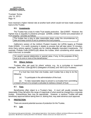 LAW OFFICES
GIVNER & KAYE
A PROFESSIONAL CORPORATION
Trustees’ Duties
July 14, 2013
Page 14
This Handout provides general information. It does not give legal advice. Each situation is different, and factual differences require different
approaches. Do not rely on anything described in this Handout. Instead, consult your own lawyer and C.P.A.
have received a higher interest rate at another bank which would not have made unsecured
loans to the Trustee.
8.5. Investments.
The Trustee has a duty to make Trust assets productive. See §16007. However, the
highest duty is arguably to preserve principal. §16006, entitled “Control and preservation of
trust property,” provides as follows:
The trustee has a duty to take reasonable steps under the circumstances to
take and keep control of and to preserve the trust property.
California’s version of the Uniform Prudent Investor Act (UPIA) begins at Probate
Code §16045. It is worth reviewing in details (a process that will take about 10 minutes),
since many actions against Trustees are for making allegedly imprudent investments. For
example, Probate Code §16047(c)(8) allows the trustee, when considering which assets to
hold in the trust, to consider:
“An asset’s special relationship or special value, if any, to the purposes of the
trust or to one or more of the beneficiaries.”
8.6. Others’ Actions.
Trustees often get sued for others’ actions, e.g., by a co-trustee or investment
manager. See Prob. Code §§16012 (Delegation of Duties); and 16013 (Co-Trustees):
If a trust has more than one trustee, each trustee has a duty to do the
following:
(a) To participate in the administration of the trust.
(b) To take reasonable steps to prevent a co-trustee from committing
a breach of trust or to compel a cotrustee to redress a breach of trust.
8.7. Fees.
Beneficiaries often object to a Trustee’s fees. A court will usually consider fees
reasonable if they fall within the range of magnitude of what would be charged by a corporate
trustee. Extraordinary fees may be appropriate. However, a cautious Trustee will seek
beneficiary approval before taking them or, lacking that, may seek advance court approval.
9. PROTECTION.
There are several potential sources of protection for the Trustee.
9.1. Law.
 