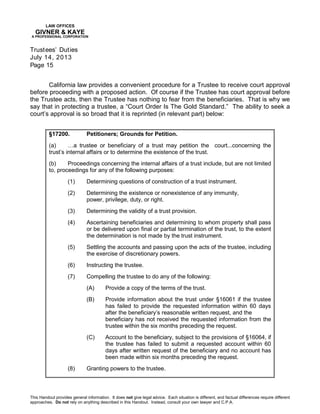 LAW OFFICES
GIVNER & KAYE
A PROFESSIONAL CORPORATION
Trustees’ Duties
July 14, 2013
Page 15
This Handout provides general information. It does not give legal advice. Each situation is different, and factual differences require different
approaches. Do not rely on anything described in this Handout. Instead, consult your own lawyer and C.P.A.
California law provides a convenient procedure for a Trustee to receive court approval
before proceeding with a proposed action. Of course if the Trustee has court approval before
the Trustee acts, then the Trustee has nothing to fear from the beneficiaries. That is why we
say that in protecting a trustee, a “Court Order Is The Gold Standard.” The ability to seek a
court’s approval is so broad that it is reprinted (in relevant part) below:
§17200. Petitioners; Grounds for Petition.
(a) …a trustee or beneficiary of a trust may petition the court...concerning the
trust’s internal affairs or to determine the existence of the trust.
(b) Proceedings concerning the internal affairs of a trust include, but are not limited
to, proceedings for any of the following purposes:
(1) Determining questions of construction of a trust instrument.
(2) Determining the existence or nonexistence of any immunity,
power, privilege, duty, or right.
(3) Determining the validity of a trust provision.
(4) Ascertaining beneficiaries and determining to whom property shall pass
or be delivered upon final or partial termination of the trust, to the extent
the determination is not made by the trust instrument.
(5) Settling the accounts and passing upon the acts of the trustee, including
the exercise of discretionary powers.
(6) Instructing the trustee.
(7) Compelling the trustee to do any of the following:
(A) Provide a copy of the terms of the trust.
(B) Provide information about the trust under §16061 if the trustee
has failed to provide the requested information within 60 days
after the beneficiary’s reasonable written request, and the
beneficiary has not received the requested information from the
trustee within the six months preceding the request.
(C) Account to the beneficiary, subject to the provisions of §16064, if
the trustee has failed to submit a requested account within 60
days after written request of the beneficiary and no account has
been made within six months preceding the request.
(8) Granting powers to the trustee.
 