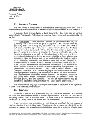 LAW OFFICES
GIVNER & KAYE
A PROFESSIONAL CORPORATION
Trustees’ Duties
July 14, 2013
Page 17
This Handout provides general information. It does not give legal advice. Each situation is different, and factual differences require different
approaches. Do not rely on anything described in this Handout. Instead, consult your own lawyer and C.P.A.
9.2. Governing Document.
The best source of protection for a Trustee is the governing document itself. This is
evidence of the trust creator’s intent: to what standard of care should the Trustee be held?
In general, there are two types of trust documents. One type has an omnibus
“indemnification” paragraph. Following is an example (from a document not prepared by this
law firm):
“Exculpation. Each individual…Trustee [is] personally liable only for
[personal] willful misconduct or gross negligence. No Trustee shall be
personally liable for making any delegation with reasonable care that is
authorized under this agreement, nor for…action taken without that Trustee’s
express or implied agreement. When…the Trustee’s action is subject to a
person’s consent, consultation or direction, the Trustee shall not be personally
liable for any loss due to any delay or failure to act due to this requirement, from
any mistake in judgment as to that person’s availability, or from following any
direction…. Also, the Trustee shall not be precluded from buying from, selling
to, or otherwise conducting trust business with that person, [despite] an
apparent conflict of interest. While not required, the same procedure referred to
in the `Records and Accounts’ paragraph of Exhibit A [getting the beneficiaries’
written consent] to settle the Trustee’s account may also be [used] to obtain the
[beneficiaries’] conclusive consent…to the Trustee’s specific conduct of any
other particular matter. The Trustee shall [not] be personally liable for decisions
relating to generation-skipping tax considerations, except for willful misconduct.
The Trustee shall be indemnified and held harmless…for any claim, demand or
suit falling within [these] exculpatory provisions…or otherwise within the
Trustee’s power, duty and authority. The cost of indemnification may be
apportioned against the various trusts as the Trustee deems appropriate….”
The other type has language indemnifying the Trustee at each point in the agreement
at which it lists a Trustee power or duty.
9.3. Insurance.
Errors and omissions (E&O) insurance may be available for Trustees. This must be
discussed with a competent commercial insurance professional. Note that E&O insurance is
completely different from a Trustee’s bond. A bond protects the beneficiaries from the
trustee; an E&O policy protects the trustee from the beneficiaries.
In our experience the applications are not designed specifically for the purpose of
insuring a trustee of an individual trust. Therefore, we have helped our clients fill out the
applications. A page from an application is included as an exhibit to show the difficulty. Also,
 