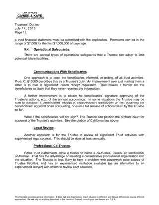 LAW OFFICES
GIVNER & KAYE
A PROFESSIONAL CORPORATION
Trustees’ Duties
July 14, 2013
Page 18
This Handout provides general information. It does not give legal advice. Each situation is different, and factual differences require different
approaches. Do not rely on anything described in this Handout. Instead, consult your own lawyer and C.P.A.
a trust financial statement must be submitted with the application. Premiums can be in the
range of $7,000 for the first $1,000,000 of coverage.
9.4. Operational Safeguards.
There are several types of operational safeguards that a Trustee can adopt to limit
potential future liabilities.
Communications With Beneficiaries.
One approach is to keep the beneficiaries informed, in writing, of all trust activities.
Prob. C. §16060 describes this as a Trustee’s duty. An improvement over just mailing them a
letter is to mail it registered, return receipt requested. That makes it harder for the
beneficiaries to claim that they never received the information.
A further improvement is to obtain the beneficiaries’ signature approving of the
Trustee’s actions, e.g., of the annual accountings. In some situations the Trustee may be
able to condition a beneficiaries’ receipt of a discretionary distribution on first obtaining the
beneficiaries’ approval of an accounting, or even a full release of actions taken by the Trustee
so far.
What if the beneficiaries will not sign? The Trustee can petition the probate court for
approval of the Trustee’s activities. See the citation of California law above.
Legal Review.
Another approach is for the Trustee to review all significant Trust activities with
experienced legal counsel. This should be done at least annually.
Professional Co-Trustee.
Some trust instruments allow a trustee to name a co-trustee, usually an institutional
co-trustee. That has the advantage of inserting a conservative professional organization into
the situation. The Trustee is less likely to have a problem with paperwork (one source of
Trustee liability), and has an experienced institution available (as an alternative to an
experienced lawyer) with whom to review each situation.
 