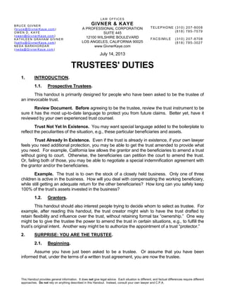 LAW OFFICES
GIVNER & KAYE
A PROFESSIONAL CORPORATION
SUITE 445
12100 WILSHIRE BOULEVARD
LOS ANGELES, CALIFORNIA 90025
www.GivnerKaye.com
This Handout provides general information. It does not give legal advice. Each situation is different, and factual differences require different
approaches. Do not rely on anything described in this Handout. Instead, consult your own lawyer and C.P.A.
BRUCE GIVNER
(bruce@GivnerKaye.com)
OWEN D. KAYE
(owen@GivnerKaye.com)
KATHLEEN GRAHAM GIVNER
(kathy@GivnerKaye.com)
NEDA BARKHORDAR
(neda@GivnerKaye.com)
TELEPHONE (310) 207-8008
(818) 785-7579
FACSIMILE (310) 207-8708
(818) 785-3027
July 14, 2013
TRUSTEES' DUTIES
1. INTRODUCTION.
1.1. Prospective Trustees.
This handout is primarily designed for people who have been asked to be the trustee of
an irrevocable trust.
Review Document. Before agreeing to be the trustee, review the trust instrument to be
sure it has the most up-to-date language to protect you from future claims. Better yet, have it
reviewed by your own experienced trust counsel.
Trust Not Yet In Existence. You may want special language added to the boilerplate to
reflect the peculiarities of the situation, e.g., these particular beneficiaries and assets.
Trust Already In Existence. Even if the trust is already in existence, if your own lawyer
feels you need additional protection, you may be able to get the trust amended to provide what
you need. For example, California law allows the grantor and the beneficiaries to amend a trust
without going to court. Otherwise, the beneficiaries can petition the court to amend the trust.
Or, failing both of those, you may be able to negotiate a special indemnification agreement with
the grantor and/or the beneficiaries.
Example. The trust is to own the stock of a closely held business. Only one of three
children is active in the business. How will you deal with compensating the working beneficiary,
while still getting an adequate return for the other beneficiaries? How long can you safely keep
100% of the trust’s assets invested in the business?
1.2. Grantors.
This handout should also interest people trying to decide whom to select as trustee. For
example, after reading this handout, the trust creator might wish to have the trust drafted to
retain flexibility and influence over the trust, without retaining formal tax “ownership.” One way
might be to give the trustee the power to amend the trust in certain situations, e.g., to fulfill the
trust’s original intent. Another way might be to authorize the appointment of a trust “protector.”
2. SURPRISE: YOU ARE THE TRUSTEE.
2.1. Beginning.
Assume you have just been asked to be a trustee. Or assume that you have been
informed that, under the terms of a written trust agreement, you are now the trustee.
 