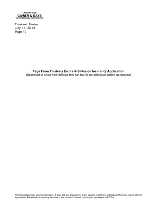 LAW OFFICES
GIVNER & KAYE
A PROFESSIONAL CORPORATION
Trustees’ Duties
July 14, 2013
Page 19
This Handout provides general information. It does not give legal advice. Each situation is different, and factual differences require different
approaches. Do not rely on anything described in this Handout. Instead, consult your own lawyer and C.P.A.
Page From Trustee’s Errors & Omission Insurance Application
(designed to show how difficult this can be for an individual acting as trustee)
 