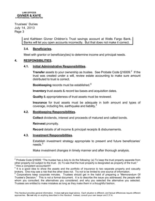 LAW OFFICES
GIVNER & KAYE
A PROFESSIONAL CORPORATION
Trustees’ Duties
July 14, 2013
Page 3
This Handout provides general information. It does not give legal advice. Each situation is different, and factual differences require different
approaches. Do not rely on anything described in this Handout. Instead, consult your own lawyer and C.P.A.
and Kathleen Givner Children’s Trust savings account at Wells Fargo Bank.
Banks will let you open accounts incorrectly. But that does not make it correct.
3.4. Beneficiaries.
Meet with grantor or beneficiary(ies) to determine income and principal needs.
4. RESPONSIBILITIES.
4.1. Initial Administrative Responsibilities.
Transfer assets to your ownership as trustee. See Probate Code §16009.2
If the
trust was created under a will, review estate accounting to make sure amount
distributed to trust is correct.
Bookkeeping records must be established.3
Inventory trust assets & record tax bases and acquisition dates.
Quality & appropriateness of trust assets must be reviewed.
Insurance for trust assets must be adequate in both amount and types of
coverage, including fire, earthquake and liability.4
4.2. Bookkeeping Responsibilities.
Collect dividends, interest and proceeds of matured and called bonds.
Reinvest promptly.
Record details of all income & principal receipts & disbursements.
4.3. Investment Responsibilities.
Establish investment strategy appropriate to present and future beneficiaries’
needs.5
Make investment changes in timely manner and after thorough analysis.
2
Probate Code §16009: “The trustee has a duty to do the following: (a) To keep the trust property separate from
other property not subject to the trust. (b) To see that the trust property is designated as property of the trust.”
3
Hire a competent accountant!!!
4
It is a good idea to show the assets and the portfolio of insurance to two separate property and casualty
brokers. One may see a risk that the other does not. Try not to be limited to one source of information.
5
Corporations keep corporate minutes. Trustees should get in the habit of preparing a “Memorandum Of
Trustee’s Decision.” This is not a formal document. It is to describe the issue you addressed; the people with
whom you consulted; the alternatives you considered; and why you selected the alternative you selected.
Trustees are entitled to make mistakes as long as they make them in a thoughtful fashion.
 
