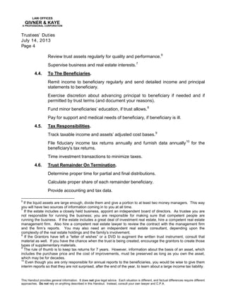 LAW OFFICES
GIVNER & KAYE
A PROFESSIONAL CORPORATION
Trustees’ Duties
July 14, 2013
Page 4
This Handout provides general information. It does not give legal advice. Each situation is different, and factual differences require different
approaches. Do not rely on anything described in this Handout. Instead, consult your own lawyer and C.P.A.
Review trust assets regularly for quality and performance.6
Supervise business and real estate interests.7
4.4. To The Beneficiaries.
Remit income to beneficiary regularly and send detailed income and principal
statements to beneficiary.
Exercise discretion about advancing principal to beneficiary if needed and if
permitted by trust terms (and document your reasons).
Fund minor beneficiaries’ education, if trust allows.8
Pay for support and medical needs of beneficiary, if beneficiary is ill.
4.5. Tax Responsibilities.
Track taxable income and assets’ adjusted cost bases.9
File fiduciary income tax returns annually and furnish data annually10
for the
beneficiary's tax returns.
Time investment transactions to minimize taxes.
4.6. Trust Remainder On Termination.
Determine proper time for partial and final distributions.
Calculate proper share of each remainder beneficiary.
Provide accounting and tax data.
6
If the liquid assets are large enough, divide them and give a portion to at least two money managers. This way
you will have two sources of information coming in to you at all time.
7
If the estate includes a closely held business, appoint an independent board of directors. As trustee you are
not responsible for running the business; you are responsible for making sure that competent people are
running the business. If the estate includes a great deal of investment real estate, hire a competent real estate
management firm. Also hire a competent real estate lawyer to review the contract with the management firm
and the firm’s reports. You may also need an independent real estate consultant, depending upon the
complexity of the real estate holdings and the family’s involvement.
8
If the Grantors have left a “letter of wishes” or a DVD to augment the written trust instrument, consult that
material as well. If you have the chance when the trust is being created, encourage the grantors to create those
types of supplementary materials.
9
The rule of thumb is to keep tax returns for 7 years. However, information about the basis of an asset, which
includes the purchase price and the cost of improvements, must be preserved as long as you own the asset,
which may be for decades.
10
Even though you are only responsible for annual reports to the beneficiaries, you would be wise to give them
interim reports so that they are not surprised, after the end of the year, to learn about a large income tax liability.
 
