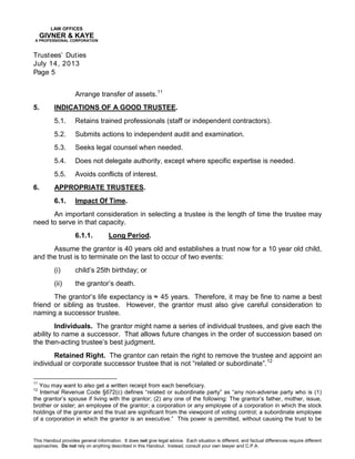 LAW OFFICES
GIVNER & KAYE
A PROFESSIONAL CORPORATION
Trustees’ Duties
July 14, 2013
Page 5
This Handout provides general information. It does not give legal advice. Each situation is different, and factual differences require different
approaches. Do not rely on anything described in this Handout. Instead, consult your own lawyer and C.P.A.
Arrange transfer of assets.11
5. INDICATIONS OF A GOOD TRUSTEE.
5.1. Retains trained professionals (staff or independent contractors).
5.2. Submits actions to independent audit and examination.
5.3. Seeks legal counsel when needed.
5.4. Does not delegate authority, except where specific expertise is needed.
5.5. Avoids conflicts of interest.
6. APPROPRIATE TRUSTEES.
6.1. Impact Of Time.
An important consideration in selecting a trustee is the length of time the trustee may
need to serve in that capacity.
6.1.1. Long Period.
Assume the grantor is 40 years old and establishes a trust now for a 10 year old child,
and the trust is to terminate on the last to occur of two events:
(i) child’s 25th birthday; or
(ii) the grantor’s death.
The grantor’s life expectancy is ≈ 45 years. Therefore, it may be fine to name a best
friend or sibling as trustee. However, the grantor must also give careful consideration to
naming a successor trustee.
Individuals. The grantor might name a series of individual trustees, and give each the
ability to name a successor. That allows future changes in the order of succession based on
the then-acting trustee’s best judgment.
Retained Right. The grantor can retain the right to remove the trustee and appoint an
individual or corporate successor trustee that is not “related or subordinate”.12
11
You may want to also get a written receipt from each beneficiary.
12
Internal Revenue Code §672(c) defines “related or subordinate party” as “any non-adverse party who is (1)
the grantor’s spouse if living with the grantor; (2) any one of the following: The grantor’s father, mother, issue,
brother or sister; an employee of the grantor; a corporation or any employee of a corporation in which the stock
holdings of the grantor and the trust are significant from the viewpoint of voting control; a subordinate employee
of a corporation in which the grantor is an executive.” This power is permitted, without causing the trust to be
 