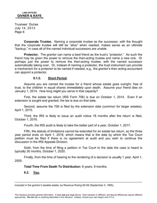 LAW OFFICES
GIVNER & KAYE
A PROFESSIONAL CORPORATION
Trustees’ Duties
July 14, 2013
Page 6
This Handout provides general information. It does not give legal advice. Each situation is different, and factual differences require different
approaches. Do not rely on anything described in this Handout. Instead, consult your own lawyer and C.P.A.
Corporate Trustee. Naming a corporate trustee as the successor, with the thought
that the corporate trustee will still be “alive” when needed, makes sense as an ultimate
“backup,” in case all of the named individual successors are unable.
Protector. The grantor can name a best friend as the trust’s “protector.” As such the
friend may be given the power to remove the then-acting trustee and name a new one. Or
perhaps just the power to remove the then-acting trustee, with the named successor
automatically taking over. Or, instead of naming a protector, the trust instrument can provide
a mechanism for a protector to be named if needed, e.g., the grantor’s then acting accountant
can appoint a protector.
6.1.2. Short Period.
Assume you are named the trustee for a friend whose estate goes outright, free of
trust, to the children in equal shares immediately upon death. Assume your friend dies on
January 1, 2014. How long might you serve in that capacity?
First, the estate tax return (IRS Form 706) is due on October 1, 2014. Even if an
extension is sought and granted, the tax is due on that date.
Second, assume the 706 is filed by the extension date (common for larger estates),
April 1, 2015.
Third, the IRS is likely to issue an audit notice 18 months after the return is filed,
October 1, 2016.
Fourth, the IRS audit is likely to take the better part of a year, October 1, 2017.
Fifth, the statute of limitations cannot be extended for an estate tax return, so the three
year period ends on April 1, 2018, which means that is the date by which the Tax Court
petition must be filed if there is no agreement at audit and you wish to continue the
discussion in the IRS Appeals Division.
Sixth, from the time of filing a petition in Tax Court to the date the case is heard is
typically 30 months, October 1, 2020.
Finally, from the time of hearing to the rendering of a decision is usually 1 year, April 1,
2005.
Total Time From Death To Distribution: 6 years, 9 months.
6.2. You.
included in the grantor’s taxable estate, by Revenue Ruling 95-58 (September 5, 1995).
 