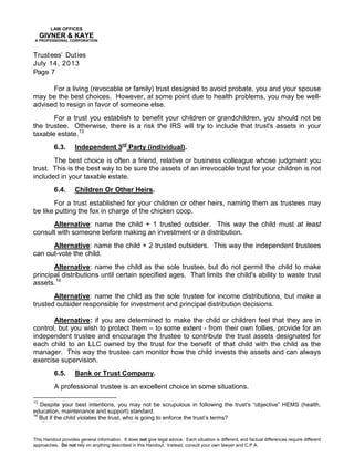 LAW OFFICES
GIVNER & KAYE
A PROFESSIONAL CORPORATION
Trustees’ Duties
July 14, 2013
Page 7
This Handout provides general information. It does not give legal advice. Each situation is different, and factual differences require different
approaches. Do not rely on anything described in this Handout. Instead, consult your own lawyer and C.P.A.
For a living (revocable or family) trust designed to avoid probate, you and your spouse
may be the best choices. However, at some point due to health problems, you may be well-
advised to resign in favor of someone else.
For a trust you establish to benefit your children or grandchildren, you should not be
the trustee. Otherwise, there is a risk the IRS will try to include that trust's assets in your
taxable estate.13
6.3. Independent 3rd
Party (individual).
The best choice is often a friend, relative or business colleague whose judgment you
trust. This is the best way to be sure the assets of an irrevocable trust for your children is not
included in your taxable estate.
6.4. Children Or Other Heirs.
For a trust established for your children or other heirs, naming them as trustees may
be like putting the fox in charge of the chicken coop.
Alternative: name the child + 1 trusted outsider. This way the child must at least
consult with someone before making an investment or a distribution.
Alternative: name the child + 2 trusted outsiders. This way the independent trustees
can out-vote the child.
Alternative: name the child as the sole trustee, but do not permit the child to make
principal distributions until certain specified ages. That limits the child's ability to waste trust
assets.14
Alternative: name the child as the sole trustee for income distributions, but make a
trusted outsider responsible for investment and principal distribution decisions.
Alternative: if you are determined to make the child or children feel that they are in
control, but you wish to protect them – to some extent - from their own follies, provide for an
independent trustee and encourage the trustee to contribute the trust assets designated for
each child to an LLC owned by the trust for the benefit of that child with the child as the
manager. This way the trustee can monitor how the child invests the assets and can always
exercise supervision.
6.5. Bank or Trust Company.
A professional trustee is an excellent choice in some situations.
13
Despite your best intentions, you may not be scrupulous in following the trust’s “objective” HEMS (health,
education, maintenance and support) standard.
14
But if the child violates the trust, who is going to enforce the trust’s terms?
 