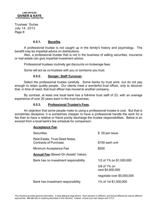 LAW OFFICES
GIVNER & KAYE
A PROFESSIONAL CORPORATION
Trustees’ Duties
July 14, 2013
Page 8
This Handout provides general information. It does not give legal advice. Each situation is different, and factual differences require different
approaches. Do not rely on anything described in this Handout. Instead, consult your own lawyer and C.P.A.
6.5.1. Benefits.
A professional trustee is not caught up in the family's history and psychology. The
benefit may be impartial advice on distributions.
Also, a professional trustee that is not in the business of selling securities, insurance
or real estate can give impartial investment advice.
Professional trustees routinely get discounts on brokerage fees.
Some will act as co-trustees with you or someone you trust.
6.5.2. Danger: Staff Turnover.
Select the professional trustee carefully. Some banks try trust work, but do not pay
enough to retain quality people. Our clients meet a wonderful trust officer, only to discover
that, in time of need, that trust officer has moved to another company.
By contrast, at least one local bank has a full-time trust staff of 23, with an average
experience of over 20 years each in the trust business.
6.5.3. Professional Trustee's Fees.
An objection that some people make to using a professional trustee is cost. But that is
sometimes deceptive: it is sometimes cheaper to have a professional handle the work for a
fee than to have a relative or friend poorly discharge the trustee responsibilities. Below is an
excerpt from a local bank's fee schedule for comparison:
Acceptance Fee.
Securities $ 50 per issue
Real Estate, Trust Deed Notes,
Contracts of Purchase $150 each unit
Minimum Acceptance Fee $500
Annual Fee (Based On Assets' Value):
Bank has no investment responsibility 1/2 of 1% on $1,000,000
3/8 of 1% on
next $4,000,000
negotiate over $5,000,000
Bank has investment responsibility 1% of 1st $1,000,000
 