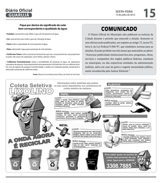 Diário Oficial
 GUARUJÁ
                                                                                                                                       sexta-feira
                                                                                                                                       13 de julho de 2012
                                                                                                                                                                  15
                  Fique por dentro do significado de cada
                item correspondente à qualidade da água:
                                                                                                                         COMUNICADO
• Turbidez: característica que reflete o grau de transparência da água                                     O Diário Oficial do Município não publicará as notícias da
• Cor: característica que mede o grau de coloração da água                                               Cidade durante o período que antecede a eleição. Somente os
                                                                                                         atos oficiais serão publicados, em respeito ao artigo 73, inciso VI,
• Cloro: indica a quantidade de cloro presente na água
                                                                                                         letra b, da Lei Federal 9.504/97, que estabelece normas para as
• Flúor: adicionado à água para prevenção de cárie dentária
                                                                                                         eleições, ficando proibido nos três meses que antecedem ao pleito:
• Coliformes Totais: indica a presença de bactérias que não, necessariamente, são prejudiciais           “Autorizar publicidade institucional dos atos, programas, obras,
à saúde. São restos de vegetação, como folhas, plantas e flores
                                                                                                         serviços e campanhas dos órgãos públicos federais, estaduais
• Coliformes Termotolerantes: indica a possibilidade de presença na água, de organismos
                                                                                                         ou municipais, ou das respectivas entidades da administração
causadores de doenças. A principal bactéria termotolerante é o Escherichia Coli, um coliforme fecal.
Em caso de registro de qualquer inconformidade, a análise só é realizada quando, inicialmente é          indireta, salvo em caso de grave e urgente necessidade pública,
detectada a presença de coliformes totais.
                                                                                                         assim reconhecida pela Justiça Eleitoral.”
                                    Fonte: Sabesp (Cia de Abastecimento Básico do Estado de São Paulo)
 