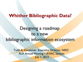 Whither Bibliographic Data?
Designing a roadmap
to a new
bibliographic information ecosystem
Todd A. Carpenter, Executive Director, NISO
ALA Annual Meeting – AVIAC Session
July 1, 2013
 