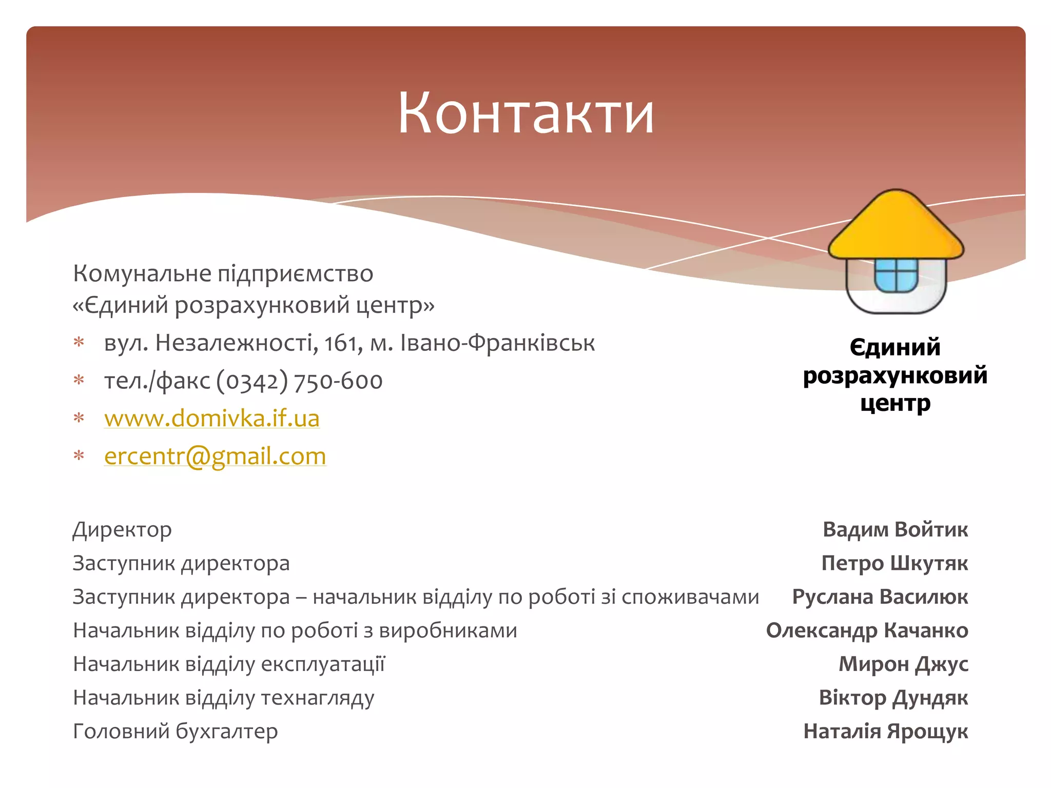 Контакти
Комунальне підприємство
«Єдиний розрахунковий центр»
вул. Незалежності, 161, м. Івано-Франківськ
тел./факс (0342) 750-600
www.domivka.if.ua
ercentr@gmail.com
Директор Вадим Войтик
Заступник директора Петро Шкутяк
Заступник директора – начальник відділу по роботі зі споживачами Руслана Василюк
Начальник відділу по роботі з виробниками Олександр Качанко
Начальник відділу експлуатації Мирон Джус
Начальник відділу технагляду Віктор Дундяк
Головний бухгалтер Наталія Ярощук
Єдиний
розрахунковий
центр
 