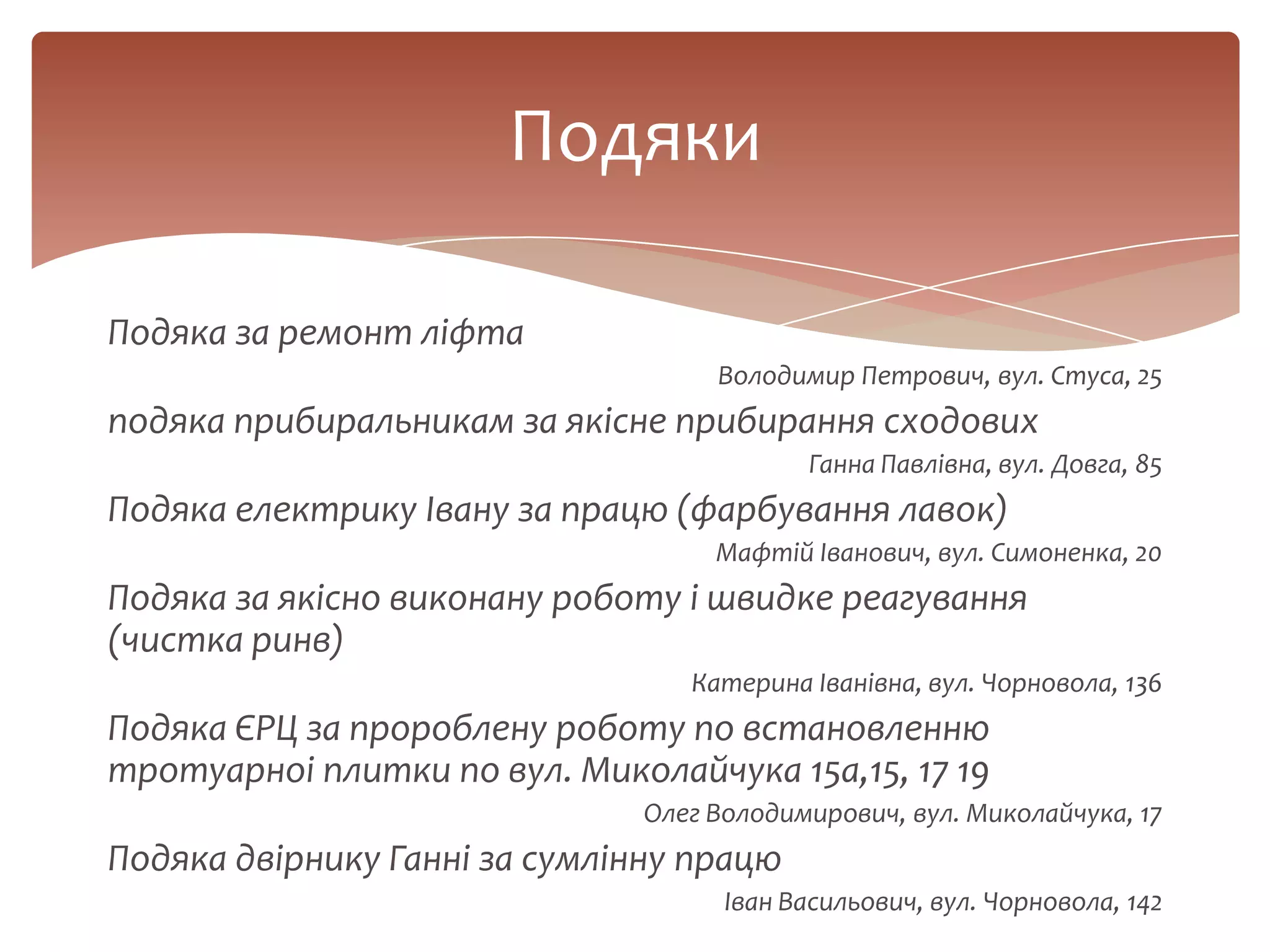 Подяка за ремонт ліфта
Володимир Петрович, вул. Стуса, 25
подяка прибиральникам за якісне прибирання сходових
Ганна Павлівна, вул. Довга, 85
Подяка електрику Івану за працю (фарбування лавок)
Мафтій Іванович, вул. Симоненка, 20
Подяка за якісно виконану роботу і швидке реагування
(чистка ринв)
Катерина Іванівна, вул. Чорновола, 136
Подяка ЄРЦ за пророблену роботу по встановленню
тротуарноі плитки по вул. Миколайчука 15а,15, 17 19
Олег Володимирович, вул. Миколайчука, 17
Подяка двірнику Ганні за сумлінну працю
Іван Васильович, вул. Чорновола, 142
Подяки
 