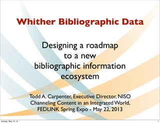 Whither Bibliographic Data
Designing a roadmap
to a new
bibliographic information
ecosystem
Todd A. Carpenter, Executive Director, NISO
Channeling Content in an Integrated World,
FEDLINK Spring Expo - May 22, 2013
1Sunday, May 19, 13
 
