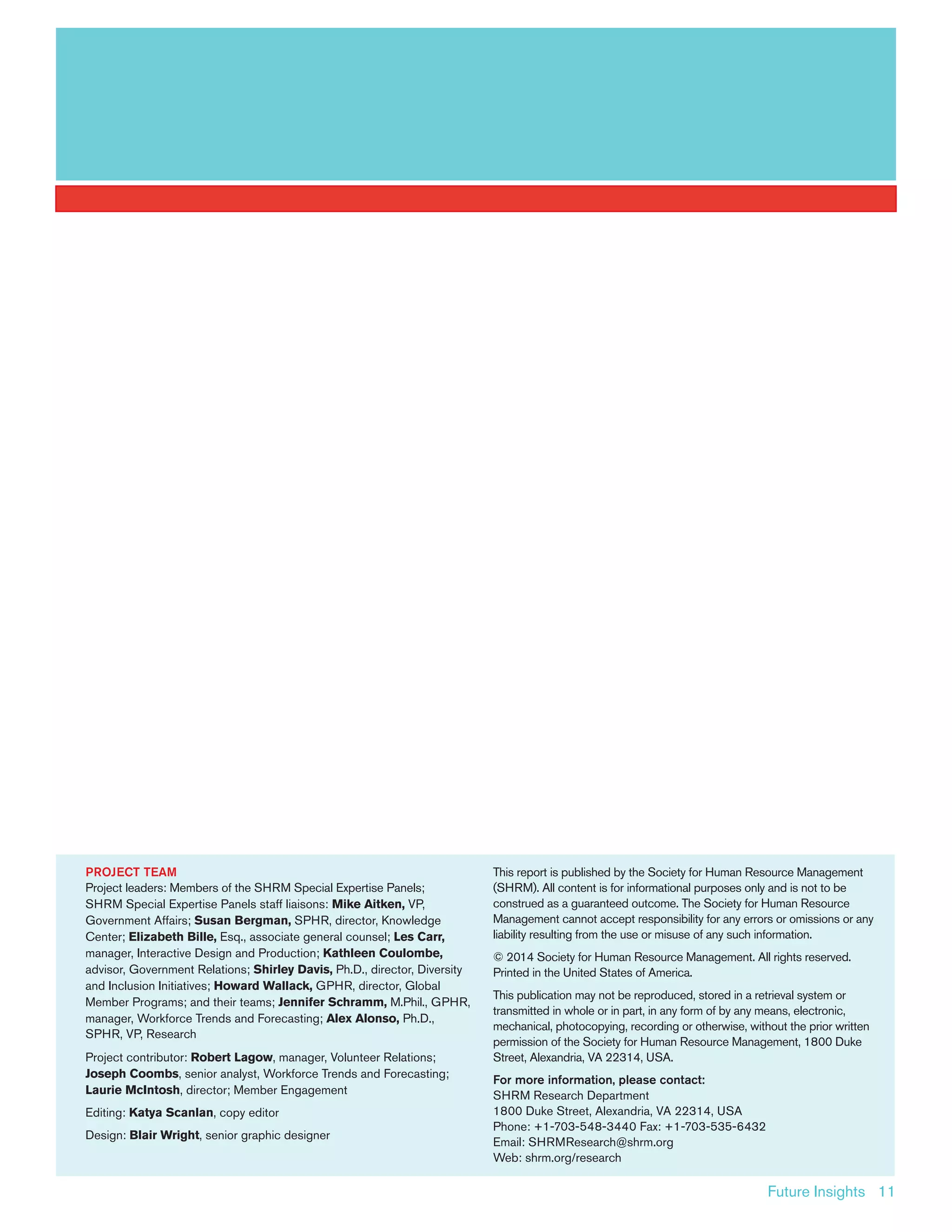 Future Insights 11
PROJECT TEAM
Project leaders: Members of the SHRM Special Expertise Panels;
SHRM Special Expertise Panels staff liaisons: Mike Aitken, VP,
Government Affairs; Susan Bergman, SPHR, director, Knowledge
Center; Elizabeth Bille, Esq., associate general counsel; Les Carr,
manager, Interactive Design and Production; Kathleen Coulombe,
advisor, Government Relations; Shirley Davis, Ph.D., director, Diversity
and Inclusion Initiatives; Howard Wallack, GPHR, director, Global
Member Programs; and their teams; Jennifer Schramm, M.Phil., GPHR,
manager, Workforce Trends and Forecasting; Alex Alonso, Ph.D.,
SPHR, VP, Research
Project contributor: Robert Lagow, manager, Volunteer Relations;
Joseph Coombs, senior analyst, Workforce Trends and Forecasting;
Laurie McIntosh, director; Member Engagement
Editing: Katya Scanlan, copy editor
Design: Blair Wright, senior graphic designer		
This report is published by the Society for Human Resource Management
(SHRM). All content is for informational purposes only and is not to be
construed as a guaranteed outcome. The Society for Human Resource
Management cannot accept responsibility for any errors or omissions or any
liability resulting from the use or misuse of any such information.
© 2014 Society for Human Resource Management. All rights reserved.
Printed in the United States of America.
This publication may not be reproduced, stored in a retrieval system or
transmitted in whole or in part, in any form of by any means, electronic,
mechanical, photocopying, recording or otherwise, without the prior written
permission of the Society for Human Resource Management, 1800 Duke
Street, Alexandria, VA 22314, USA.
For more information, please contact:
SHRM Research Department
1800 Duke Street, Alexandria, VA 22314, USA
Phone: +1-703-548-3440 Fax: +1-703-535-6432
Email: SHRMResearch@shrm.org
Web: shrm.org/research
 