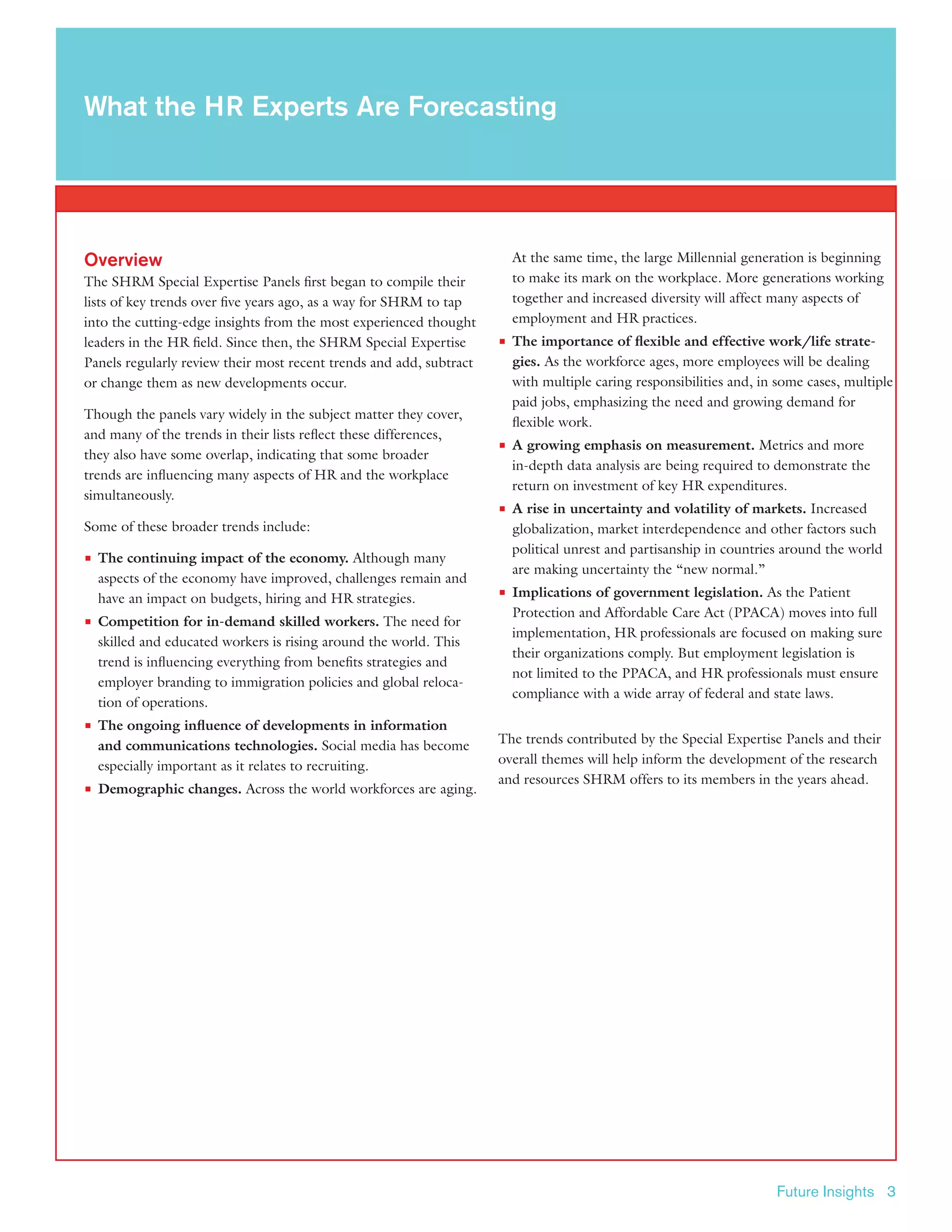 Future Insights 3
Overview
The SHRM Special Expertise Panels first began to compile their
lists of key trends over five years ago, as a way for SHRM to tap
into the cutting-edge insights from the most experienced thought
leaders in the HR field. Since then, the SHRM Special Expertise
Panels regularly review their most recent trends and add, subtract
or change them as new developments occur.
Though the panels vary widely in the subject matter they cover,
and many of the trends in their lists reflect these differences,
they also have some overlap, indicating that some broader
trends are influencing many aspects of HR and the workplace
simultaneously.
Some of these broader trends include:
■■ The continuing impact of the economy. Although many
aspects of the economy have improved, challenges remain and
have an impact on budgets, hiring and HR strategies.
■■ Competition for in-demand skilled workers. The need for
skilled and educated workers is rising around the world. This
trend is influencing everything from benefits strategies and
employer branding to immigration policies and global reloca-
tion of operations.
■■ The ongoing influence of developments in information
and communications technologies. Social media has become
especially important as it relates to recruiting.
■■ Demographic changes. Across the world workforces are aging.
At the same time, the large Millennial generation is beginning
to make its mark on the workplace. More generations working
together and increased diversity will affect many aspects of
employment and HR practices.
■■ The importance of flexible and effective work/life strate-
gies. As the workforce ages, more employees will be dealing
with multiple caring responsibilities and, in some cases, multiple
paid jobs, emphasizing the need and growing demand for
flexible work.
■■ A growing emphasis on measurement. Metrics and more
in-depth data analysis are being required to demonstrate the
return on investment of key HR expenditures.
■■ A rise in uncertainty and volatility of markets. Increased
globalization, market interdependence and other factors such
political unrest and partisanship in countries around the world
are making uncertainty the “new normal.”
■■ Implications of government legislation. As the Patient
Protection and Affordable Care Act (PPACA) moves into full
implementation, HR professionals are focused on making sure
their organizations comply. But employment legislation is
not limited to the PPACA, and HR professionals must ensure
compliance with a wide array of federal and state laws.
The trends contributed by the Special Expertise Panels and their
overall themes will help inform the development of the research
and resources SHRM offers to its members in the years ahead.
What the HR Experts Are Forecasting
 