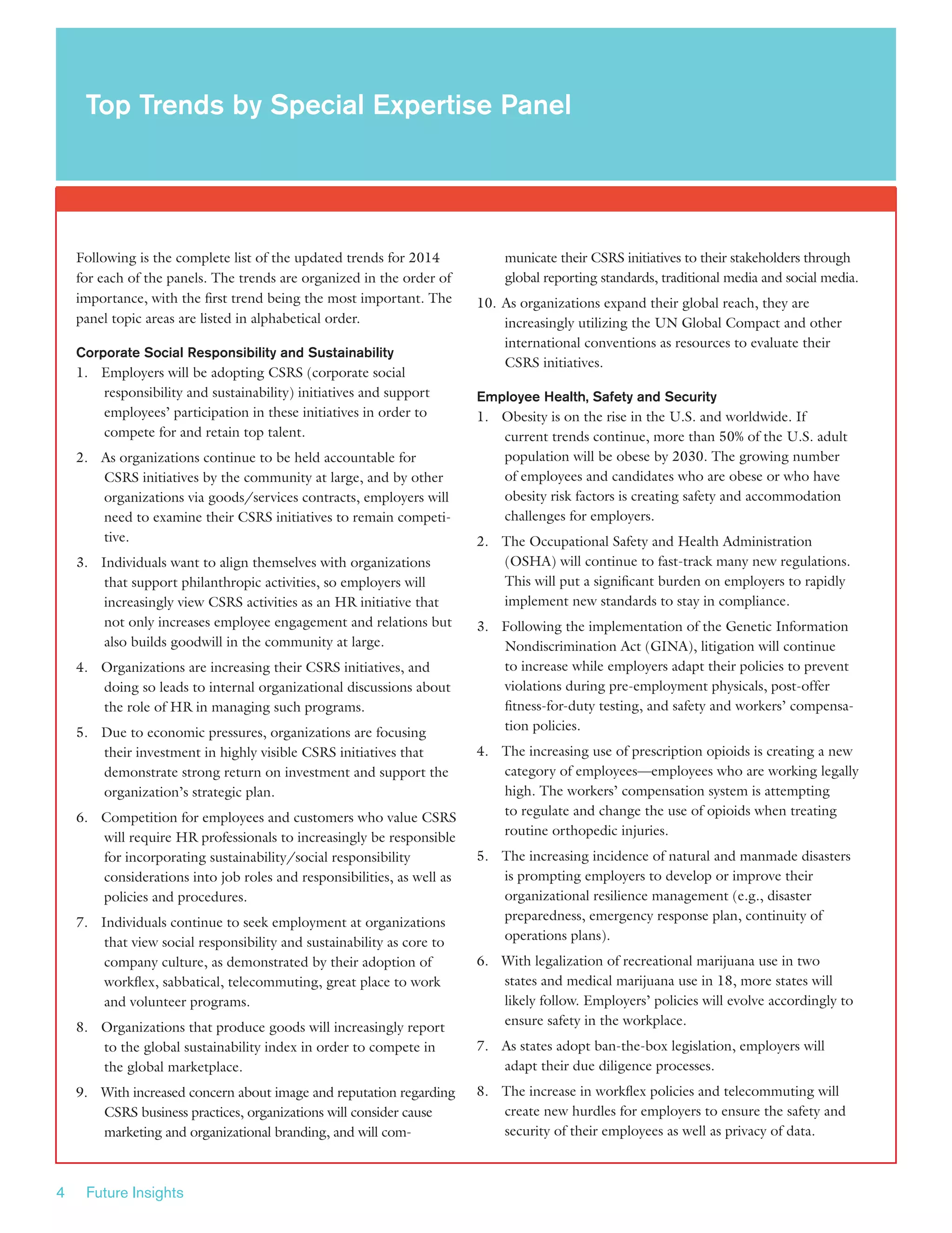 4 Future Insights
Following is the complete list of the updated trends for 2014
for each of the panels. The trends are organized in the order of
importance, with the first trend being the most important. The
panel topic areas are listed in alphabetical order.
Corporate Social Responsibility and Sustainability
1.	 Employers will be adopting CSRS (corporate social
responsibility and sustainability) initiatives and support
employees’ participation in these initiatives in order to
compete for and retain top talent.
2.	 As organizations continue to be held accountable for
CSRS initiatives by the community at large, and by other
organizations via goods/services contracts, employers will
need to examine their CSRS initiatives to remain competi-
tive.
3.	 Individuals want to align themselves with organizations
that support philanthropic activities, so employers will
increasingly view CSRS activities as an HR initiative that
not only increases employee engagement and relations but
also builds goodwill in the community at large.
4.	 Organizations are increasing their CSRS initiatives, and
doing so leads to internal organizational discussions about
the role of HR in managing such programs.
5.	 Due to economic pressures, organizations are focusing
their investment in highly visible CSRS initiatives that
demonstrate strong return on investment and support the
organization’s strategic plan.
6.	 Competition for employees and customers who value CSRS
will require HR professionals to increasingly be responsible
for incorporating sustainability/social responsibility
considerations into job roles and responsibilities, as well as
policies and procedures.
7.	 Individuals continue to seek employment at organizations
that view social responsibility and sustainability as core to
company culture, as demonstrated by their adoption of
workflex, sabbatical, telecommuting, great place to work
and volunteer programs.
8.	 Organizations that produce goods will increasingly report
to the global sustainability index in order to compete in
the global marketplace.
9.	 With increased concern about image and reputation regarding
CSRS business practices, organizations will consider cause
marketing and organizational branding, and will com-
municate their CSRS initiatives to their stakeholders through
global reporting standards, traditional media and social media.
10.	As organizations expand their global reach, they are
increasingly utilizing the UN Global Compact and other
international conventions as resources to evaluate their
CSRS initiatives.
Employee Health, Safety and Security
1.	 Obesity is on the rise in the U.S. and worldwide. If
current trends continue, more than 50% of the U.S. adult
population will be obese by 2030. The growing number
of employees and candidates who are obese or who have
obesity risk factors is creating safety and accommodation
challenges for employers.
2.	 The Occupational Safety and Health Administration
(OSHA) will continue to fast-track many new regulations.
This will put a significant burden on employers to rapidly
implement new standards to stay in compliance.
3.	 Following the implementation of the Genetic Information
Nondiscrimination Act (GINA), litigation will continue
to increase while employers adapt their policies to prevent
violations during pre-employment physicals, post-offer
fitness-for-duty testing, and safety and workers’ compensa-
tion policies.
4.	 The increasing use of prescription opioids is creating a new
category of employees—employees who are working legally
high. The workers’ compensation system is attempting
to regulate and change the use of opioids when treating
routine orthopedic injuries.
5.	 The increasing incidence of natural and manmade disasters
is prompting employers to develop or improve their
organizational resilience management (e.g., disaster
preparedness, emergency response plan, continuity of
operations plans).
6.	 With legalization of recreational marijuana use in two
states and medical marijuana use in 18, more states will
likely follow. Employers’ policies will evolve accordingly to
ensure safety in the workplace.
7.	 As states adopt ban-the-box legislation, employers will
adapt their due diligence processes.
8.	 The increase in workflex policies and telecommuting will
create new hurdles for employers to ensure the safety and
security of their employees as well as privacy of data.
Top Trends by Special Expertise Panel
 