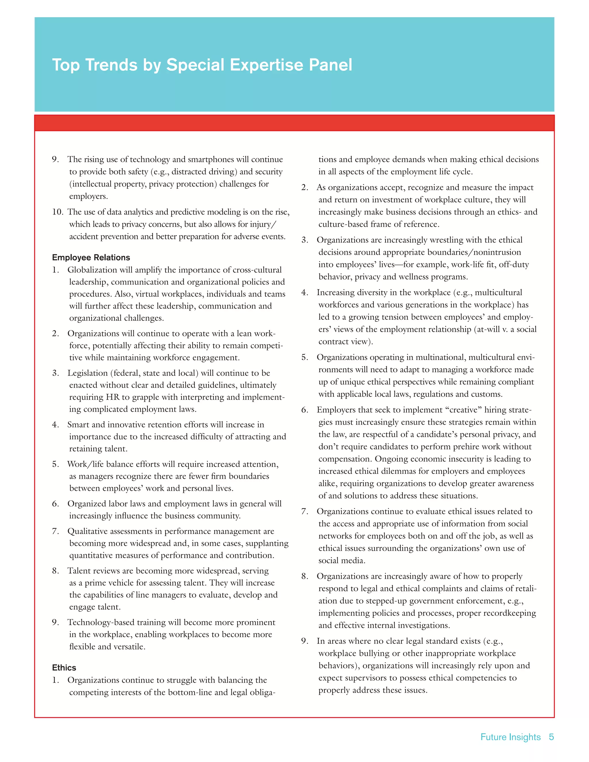 Future Insights 5
9.	 The rising use of technology and smartphones will continue
to provide both safety (e.g., distracted driving) and security
(intellectual property, privacy protection) challenges for
employers.
10.	 The use of data analytics and predictive modeling is on the rise,
which leads to privacy concerns, but also allows for injury/
accident prevention and better preparation for adverse events.
Employee Relations
1.	 Globalization will amplify the importance of cross-cultural
leadership, communication and organizational policies and
procedures. Also, virtual workplaces, individuals and teams
will further affect these leadership, communication and
organizational challenges.
2.	 Organizations will continue to operate with a lean work-
force, potentially affecting their ability to remain competi-
tive while maintaining workforce engagement.
3.	 Legislation (federal, state and local) will continue to be
enacted without clear and detailed guidelines, ultimately
requiring HR to grapple with interpreting and implement-
ing complicated employment laws.
4.	 Smart and innovative retention efforts will increase in
importance due to the increased difficulty of attracting and
retaining talent.
5.	 Work/life balance efforts will require increased attention,
as managers recognize there are fewer firm boundaries
between employees’ work and personal lives.
6.	 Organized labor laws and employment laws in general will
increasingly influence the business community.
7.	 Qualitative assessments in performance management are
becoming more widespread and, in some cases, supplanting
quantitative measures of performance and contribution.
8.	 Talent reviews are becoming more widespread, serving
as a prime vehicle for assessing talent. They will increase
the capabilities of line managers to evaluate, develop and
engage talent.
9.	 Technology-based training will become more prominent
in the workplace, enabling workplaces to become more
flexible and versatile.
Ethics
1.	 Organizations continue to struggle with balancing the
competing interests of the bottom-line and legal obliga-
tions and employee demands when making ethical decisions
in all aspects of the employment life cycle.
2.	 As organizations accept, recognize and measure the impact
and return on investment of workplace culture, they will
increasingly make business decisions through an ethics- and
culture-based frame of reference.
3.	 Organizations are increasingly wrestling with the ethical
decisions around appropriate boundaries/nonintrusion
into employees’ lives—for example, work-life fit, off-duty
behavior, privacy and wellness programs.
4.	 Increasing diversity in the workplace (e.g., multicultural
workforces and various generations in the workplace) has
led to a growing tension between employees’ and employ-
ers’ views of the employment relationship (at-will v. a social
contract view).
5.	 Organizations operating in multinational, multicultural envi-
ronments will need to adapt to managing a workforce made
up of unique ethical perspectives while remaining compliant
with applicable local laws, regulations and customs.
6.	 Employers that seek to implement “creative” hiring strate-
gies must increasingly ensure these strategies remain within
the law, are respectful of a candidate’s personal privacy, and
don’t require candidates to perform prehire work without
compensation. Ongoing economic insecurity is leading to
increased ethical dilemmas for employers and employees
alike, requiring organizations to develop greater awareness
of and solutions to address these situations.
7.	 Organizations continue to evaluate ethical issues related to
the access and appropriate use of information from social
networks for employees both on and off the job, as well as
ethical issues surrounding the organizations’ own use of
social media.
8.	 Organizations are increasingly aware of how to properly
respond to legal and ethical complaints and claims of retali-
ation due to stepped-up government enforcement, e.g.,
implementing policies and processes, proper recordkeeping
and effective internal investigations.
9.	 In areas where no clear legal standard exists (e.g.,
workplace bullying or other inappropriate workplace
behaviors), organizations will increasingly rely upon and
expect supervisors to possess ethical competencies to
properly address these issues.
Top Trends by Special Expertise Panel
 