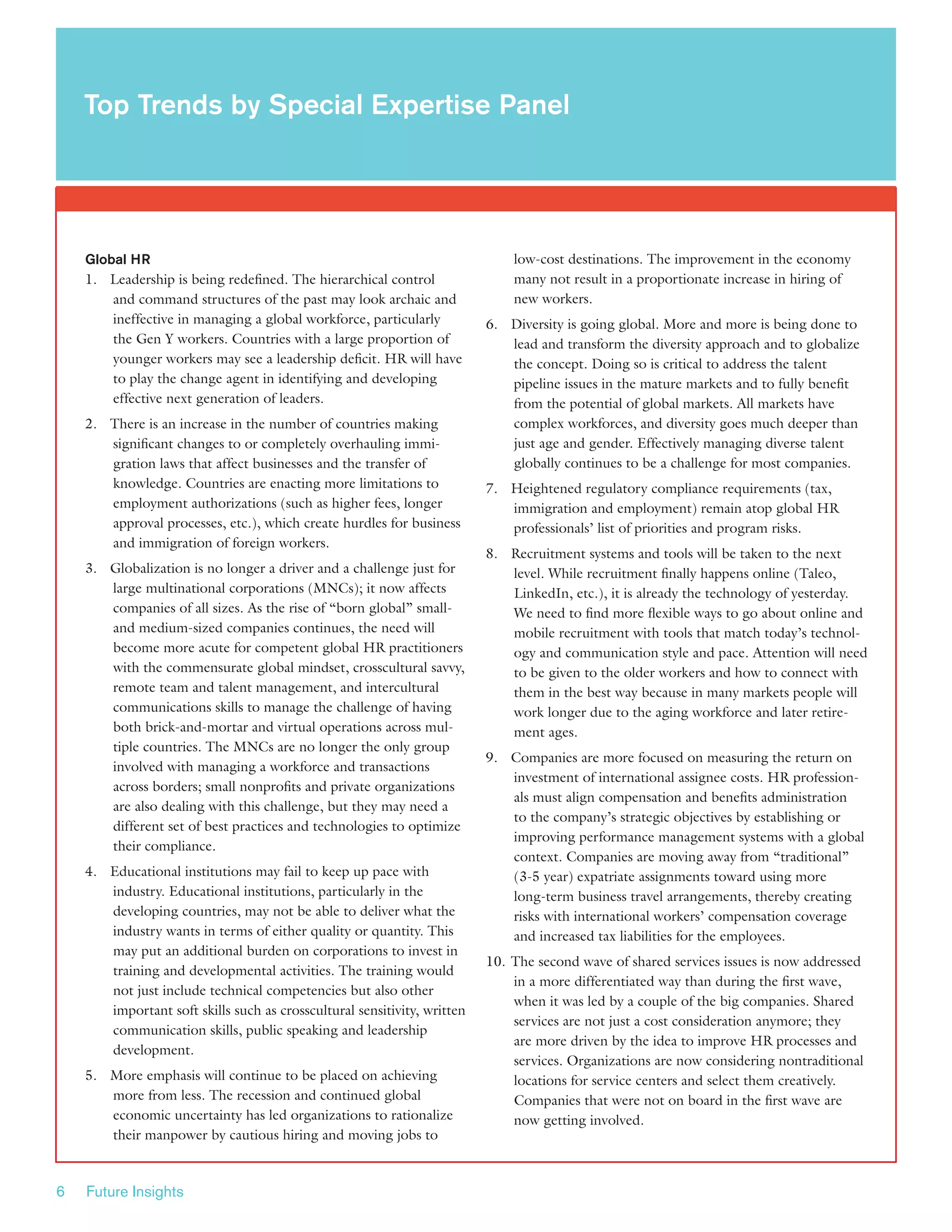 6 Future Insights
Global HR
1.	 Leadership is being redefined. The hierarchical control
and command structures of the past may look archaic and
ineffective in managing a global workforce, particularly
the Gen Y workers. Countries with a large proportion of
younger workers may see a leadership deficit. HR will have
to play the change agent in identifying and developing
effective next generation of leaders.
2.	 There is an increase in the number of countries making
significant changes to or completely overhauling immi-
gration laws that affect businesses and the transfer of
knowledge. Countries are enacting more limitations to
employment authorizations (such as higher fees, longer
approval processes, etc.), which create hurdles for business
and immigration of foreign workers.
3.	 Globalization is no longer a driver and a challenge just for
large multinational corporations (MNCs); it now affects
companies of all sizes. As the rise of “born global” small-
and medium-sized companies continues, the need will
become more acute for competent global HR practitioners
with the commensurate global mindset, crosscultural savvy,
remote team and talent management, and intercultural
communications skills to manage the challenge of having
both brick-and-mortar and virtual operations across mul-
tiple countries. The MNCs are no longer the only group
involved with managing a workforce and transactions
across borders; small nonprofits and private organizations
are also dealing with this challenge, but they may need a
different set of best practices and technologies to optimize
their compliance.
4.	 Educational institutions may fail to keep up pace with
industry. Educational institutions, particularly in the
developing countries, may not be able to deliver what the
industry wants in terms of either quality or quantity. This
may put an additional burden on corporations to invest in
training and developmental activities. The training would
not just include technical competencies but also other
important soft skills such as crosscultural sensitivity, written
communication skills, public speaking and leadership
development.
5.	 More emphasis will continue to be placed on achieving
more from less. The recession and continued global
economic uncertainty has led organizations to rationalize
their manpower by cautious hiring and moving jobs to
low-cost destinations. The improvement in the economy
many not result in a proportionate increase in hiring of
new workers.
6.	 Diversity is going global. More and more is being done to
lead and transform the diversity approach and to globalize
the concept. Doing so is critical to address the talent
pipeline issues in the mature markets and to fully benefit
from the potential of global markets. All markets have
complex workforces, and diversity goes much deeper than
just age and gender. Effectively managing diverse talent
globally continues to be a challenge for most companies.
7.	 Heightened regulatory compliance requirements (tax,
immigration and employment) remain atop global HR
professionals’ list of priorities and program risks.
8.	 Recruitment systems and tools will be taken to the next
level. While recruitment finally happens online (Taleo,
LinkedIn, etc.), it is already the technology of yesterday.
We need to find more flexible ways to go about online and
mobile recruitment with tools that match today’s technol-
ogy and communication style and pace. Attention will need
to be given to the older workers and how to connect with
them in the best way because in many markets people will
work longer due to the aging workforce and later retire-
ment ages.
9.	 Companies are more focused on measuring the return on
investment of international assignee costs. HR profession-
als must align compensation and benefits administration
to the company’s strategic objectives by establishing or
improving performance management systems with a global
context. Companies are moving away from “traditional”
(3-5 year) expatriate assignments toward using more
long-term business travel arrangements, thereby creating
risks with international workers’ compensation coverage
and increased tax liabilities for the employees.
10.	The second wave of shared services issues is now addressed
in a more differentiated way than during the first wave,
when it was led by a couple of the big companies. Shared
services are not just a cost consideration anymore; they
are more driven by the idea to improve HR processes and
services. Organizations are now considering nontraditional
locations for service centers and select them creatively.
Companies that were not on board in the first wave are
now getting involved.
Top Trends by Special Expertise Panel
 