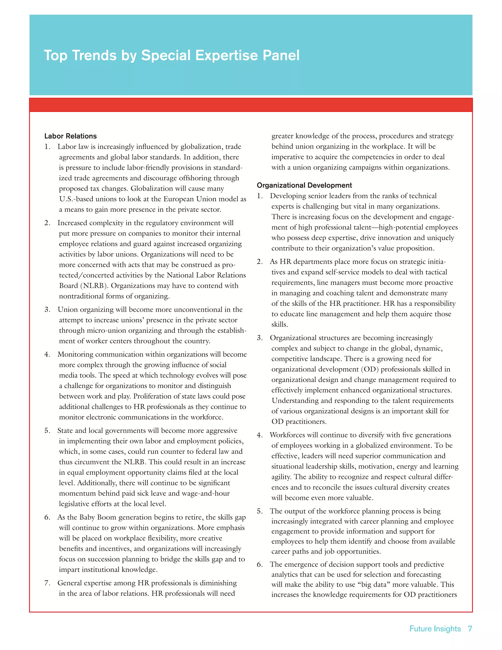 Future Insights 7
Labor Relations
1.	 Labor law is increasingly influenced by globalization, trade
agreements and global labor standards. In addition, there
is pressure to include labor-friendly provisions in standard-
ized trade agreements and discourage offshoring through
proposed tax changes. Globalization will cause many
U.S.-based unions to look at the European Union model as
a means to gain more presence in the private sector.
2.	 Increased complexity in the regulatory environment will
put more pressure on companies to monitor their internal
employee relations and guard against increased organizing
activities by labor unions. Organizations will need to be
more concerned with acts that may be construed as pro-
tected/concerted activities by the National Labor Relations
Board (NLRB). Organizations may have to contend with
nontraditional forms of organizing.
3.	 Union organizing will become more unconventional in the
attempt to increase unions’ presence in the private sector
through micro-union organizing and through the establish-
ment of worker centers throughout the country.
4.	 Monitoring communication within organizations will become
more complex through the growing influence of social
media tools. The speed at which technology evolves will pose
a challenge for organizations to monitor and distinguish
between work and play. Proliferation of state laws could pose
additional challenges to HR professionals as they continue to
monitor electronic communications in the workforce.
5.	 State and local governments will become more aggressive
in implementing their own labor and employment policies,
which, in some cases, could run counter to federal law and
thus circumvent the NLRB. This could result in an increase
in equal employment opportunity claims filed at the local
level. Additionally, there will continue to be significant
momentum behind paid sick leave and wage-and-hour
legislative efforts at the local level.
6.	 As the Baby Boom generation begins to retire, the skills gap
will continue to grow within organizations. More emphasis
will be placed on workplace flexibility, more creative
benefits and incentives, and organizations will increasingly
focus on succession planning to bridge the skills gap and to
impart institutional knowledge.
7.	 General expertise among HR professionals is diminishing
in the area of labor relations. HR professionals will need
greater knowledge of the process, procedures and strategy
behind union organizing in the workplace. It will be
imperative to acquire the competencies in order to deal
with a union organizing campaigns within organizations.
Organizational Development
1.	 Developing senior leaders from the ranks of technical
experts is challenging but vital in many organizations.
There is increasing focus on the development and engage-
ment of high professional talent—high-potential employees
who possess deep expertise, drive innovation and uniquely
contribute to their organization’s value proposition.
2.	 As HR departments place more focus on strategic initia-
tives and expand self-service models to deal with tactical
requirements, line managers must become more proactive
in managing and coaching talent and demonstrate many
of the skills of the HR practitioner. HR has a responsibility
to educate line management and help them acquire those
skills.
3.	 Organizational structures are becoming increasingly
complex and subject to change in the global, dynamic,
competitive landscape. There is a growing need for
organizational development (OD) professionals skilled in
organizational design and change management required to
effectively implement enhanced organizational structures.
Understanding and responding to the talent requirements
of various organizational designs is an important skill for
OD practitioners.
4.	 Workforces will continue to diversify with five generations
of employees working in a globalized environment. To be
effective, leaders will need superior communication and
situational leadership skills, motivation, energy and learning
agility. The ability to recognize and respect cultural differ-
ences and to reconcile the issues cultural diversity creates
will become even more valuable.
5.	The output of the workforce planning process is being
increasingly integrated with career planning and employee
engagement to provide information and support for
employees to help them identify and choose from available
career paths and job opportunities.
6.	 The emergence of decision support tools and predictive
analytics that can be used for selection and forecasting
will make the ability to use “big data” more valuable. This
increases the knowledge requirements for OD practitioners
Top Trends by Special Expertise Panel
 
