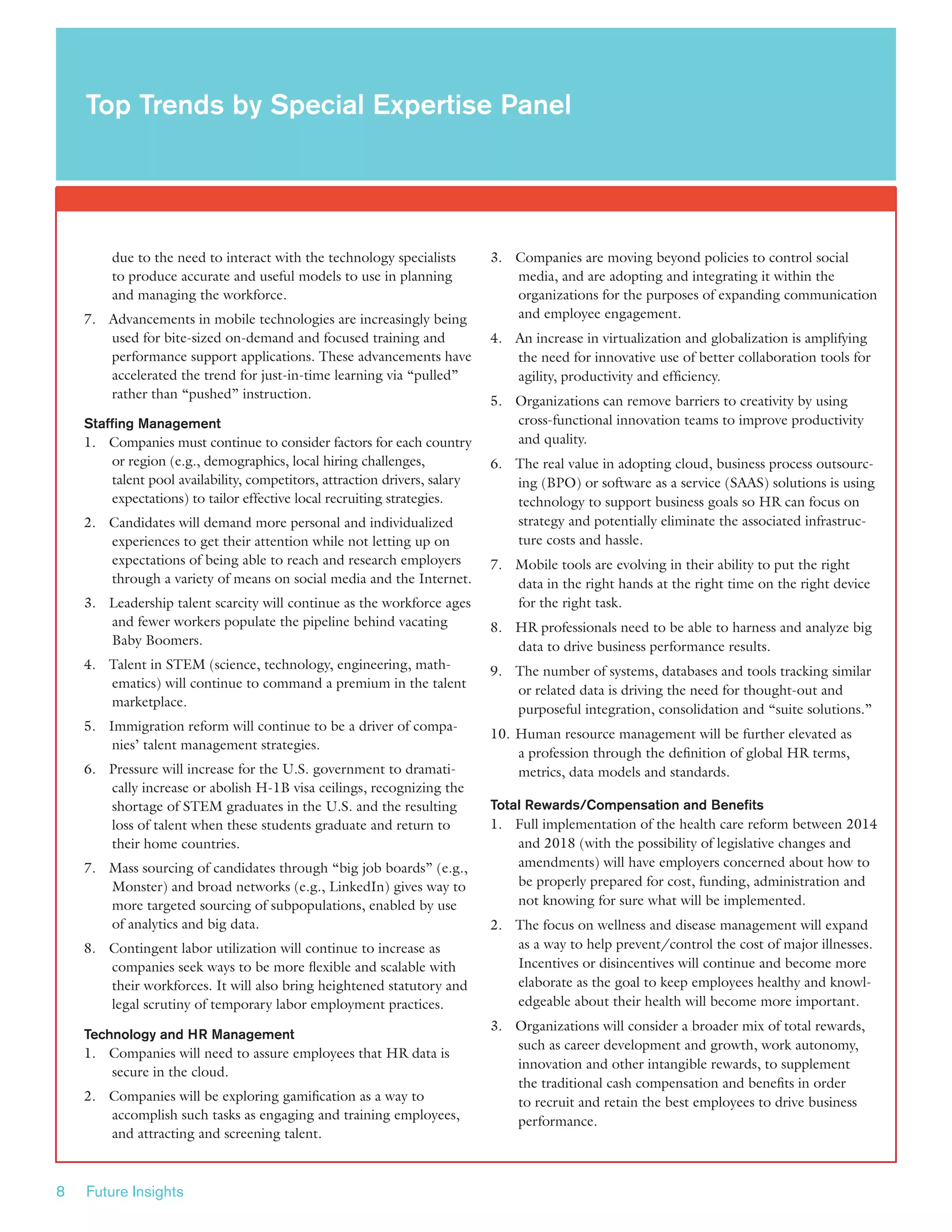 8 Future Insights
due to the need to interact with the technology specialists
to produce accurate and useful models to use in planning
and managing the workforce.
7.	 Advancements in mobile technologies are increasingly being
used for bite-sized on-demand and focused training and
performance support applications. These advancements have
accelerated the trend for just-in-time learning via “pulled”
rather than “pushed” instruction.
Staffing Management
1.	 Companies must continue to consider factors for each country
or region (e.g., demographics, local hiring challenges,
talent pool availability, competitors, attraction drivers, salary
expectations) to tailor effective local recruiting strategies.
2.	 Candidates will demand more personal and individualized
experiences to get their attention while not letting up on
expectations of being able to reach and research employers
through a variety of means on social media and the Internet.
3.	 Leadership talent scarcity will continue as the workforce ages
and fewer workers populate the pipeline behind vacating
Baby Boomers.
4.	 Talent in STEM (science, technology, engineering, math-
ematics) will continue to command a premium in the talent
marketplace.
5.	 Immigration reform will continue to be a driver of compa-
nies’ talent management strategies.
6.	 Pressure will increase for the U.S. government to dramati-
cally increase or abolish H-1B visa ceilings, recognizing the
shortage of STEM graduates in the U.S. and the resulting
loss of talent when these students graduate and return to
their home countries.
7.	 Mass sourcing of candidates through “big job boards” (e.g.,
Monster) and broad networks (e.g., LinkedIn) gives way to
more targeted sourcing of subpopulations, enabled by use
of analytics and big data.
8.	 Contingent labor utilization will continue to increase as
companies seek ways to be more flexible and scalable with
their workforces. It will also bring heightened statutory and
legal scrutiny of temporary labor employment practices.
Technology and HR Management
1.	 Companies will need to assure employees that HR data is
secure in the cloud.
2.	 Companies will be exploring gamification as a way to
accomplish such tasks as engaging and training employees,
and attracting and screening talent.
3.	 Companies are moving beyond policies to control social
media, and are adopting and integrating it within the
organizations for the purposes of expanding communication
and employee engagement.
4.	 An increase in virtualization and globalization is amplifying
the need for innovative use of better collaboration tools for
agility, productivity and efficiency.
5.	 Organizations can remove barriers to creativity by using
cross-functional innovation teams to improve productivity
and quality.
6.	 The real value in adopting cloud, business process outsourc-
ing (BPO) or software as a service (SAAS) solutions is using
technology to support business goals so HR can focus on
strategy and potentially eliminate the associated infrastruc-
ture costs and hassle.
7.	 Mobile tools are evolving in their ability to put the right
data in the right hands at the right time on the right device
for the right task.
8.	 HR professionals need to be able to harness and analyze big
data to drive business performance results.
9.	 The number of systems, databases and tools tracking similar
or related data is driving the need for thought-out and
purposeful integration, consolidation and “suite solutions.”
10.	Human resource management will be further elevated as
a profession through the definition of global HR terms,
metrics, data models and standards.
Total Rewards/Compensation and Benefits
1.	 Full implementation of the health care reform between 2014
and 2018 (with the possibility of legislative changes and
amendments) will have employers concerned about how to
be properly prepared for cost, funding, administration and
not knowing for sure what will be implemented.
2.	 The focus on wellness and disease management will expand
as a way to help prevent/control the cost of major illnesses.
Incentives or disincentives will continue and become more
elaborate as the goal to keep employees healthy and knowl-
edgeable about their health will become more important.
3.	 Organizations will consider a broader mix of total rewards,
such as career development and growth, work autonomy,
innovation and other intangible rewards, to supplement
the traditional cash compensation and benefits in order
to recruit and retain the best employees to drive business
performance.
Top Trends by Special Expertise Panel
 