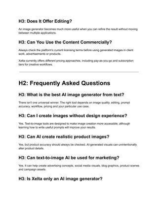 H3: Does It Offer Editing?
An image generator becomes much more useful when you can refine the result without moving
between multiple applications.
H3: Can You Use the Content Commercially?
Always check the platform's current licensing terms before using generated images in client
work, advertisements or products.
Xelta currently offers different pricing approaches, including pay-as-you-go and subscription
tiers for creative workflows.
H2: Frequently Asked Questions
H3: What is the best AI image generator from text?
There isn't one universal winner. The right tool depends on image quality, editing, prompt
accuracy, workflow, pricing and your particular use case.
H3: Can I create images without design experience?
Yes. Text-to-image tools are designed to make image creation more accessible, although
learning how to write useful prompts will improve your results.
H3: Can AI create realistic product images?
Yes, but product accuracy should always be checked. AI-generated visuals can unintentionally
alter product details.
H3: Can text-to-image AI be used for marketing?
Yes. It can help create advertising concepts, social media visuals, blog graphics, product scenes
and campaign assets.
H3: Is Xelta only an AI image generator?
 
