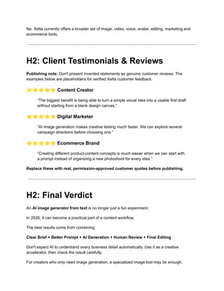 No. Xelta currently offers a broader set of image, video, voice, avatar, editing, marketing and
ecommerce tools.
H2: Client Testimonials & Reviews
Publishing note: Don't present invented statements as genuine customer reviews. The
examples below are placeholders for verified Xelta customer feedback.
⭐⭐⭐⭐⭐Content Creator
“The biggest benefit is being able to turn a simple visual idea into a usable first draft
without starting from a blank design canvas.”
⭐⭐⭐⭐⭐Digital Marketer
“AI image generation makes creative testing much faster. We can explore several
campaign directions before choosing one.”
⭐⭐⭐⭐⭐Ecommerce Brand
“Creating different product-content concepts is much easier when we can start with
a prompt instead of organizing a new photoshoot for every idea.”
Replace these with real, permission-approved customer quotes before publishing.
H2: Final Verdict
An AI image generator from text is no longer just a fun experiment.
In 2026, it can become a practical part of a content workflow.
The best results come from combining:
Clear Brief + Better Prompt + AI Generation + Human Review + Final Editing
Don't expect AI to understand every business detail automatically. Use it as a creative
accelerator, then check the result carefully.
For creators who only need image generation, a specialized image tool may be enough.
 