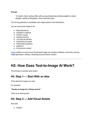 Prompt:
“A modern Indian startup office with young professionals working together, natural
daylight, realistic photography, clean corporate style.”
The AI may generate a completely new image based on that description.
You can use text-to-image AI for:
●​ Blog illustrations
●​ Instagram creatives
●​ Product visuals
●​ Website banners
●​ YouTube thumbnails
●​ Advertising concepts
●​ Presentation graphics
●​ Digital art
●​ Ecommerce content
Xelta's platform is built around AI-powered image and creative workflows, with tools covering
image generation, editing, marketing and ecommerce content.
H2: How Does Text-to-Image AI Work?
The process is actually quite simple.
H3: Step 1 — Start With an Idea
Think about the image you need.
For example:
“Create an image for a fitness brand.”
That's your starting point.
H3: Step 2 — Add Visual Details
Now add:
●​ Subject
 