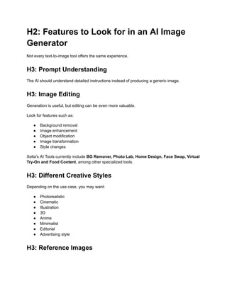 H2: Features to Look for in an AI Image
Generator
Not every text-to-image tool offers the same experience.
H3: Prompt Understanding
The AI should understand detailed instructions instead of producing a generic image.
H3: Image Editing
Generation is useful, but editing can be even more valuable.
Look for features such as:
●​ Background removal
●​ Image enhancement
●​ Object modification
●​ Image transformation
●​ Style changes
Xelta's AI Tools currently include BG Remover, Photo Lab, Home Design, Face Swap, Virtual
Try-On and Food Content, among other specialized tools.
H3: Different Creative Styles
Depending on the use case, you may want:
●​ Photorealistic
●​ Cinematic
●​ Illustration
●​ 3D
●​ Anime
●​ Minimalist
●​ Editorial
●​ Advertising style
H3: Reference Images
 